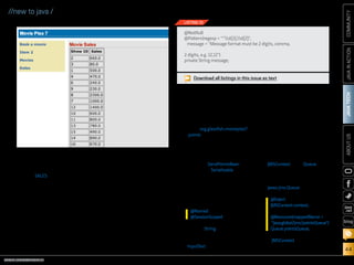 ORACLE.COM/JAVAMAGAZINE  ///////////////////////////////////////////   MARCH/APRIL 2014
JAVATECH
44
COMMUNITYJAVAINACTIONABOUTUS
blog
//new to java /
processing the CSV file and
inserting the amounts into
the SALES database table.
Click the Refresh button to
display the list of sales that
have been processed, as
shown in Figure 2.
Movie Points
To implement a movie point sys-
tem for the movieplex7 applica-
tion, we’ll use Java Message Service
(JMS) 2.0 and its new API. JMS 2.0
increases developer productivity
by decreasing the amount of code
and complexity that are necessary
for sending and receiving messages
compared with prior releases.
Note: In order to work with JMS,
a topic or queue must be cre-
ated within the application server
container. This can be done with
code or via the application server’s
administrative utilities. In this
example, you will learn how to cre-
ate a queue using code.
Create a JSF managed bean. First,
let’s create a JSF managed bean
that will be bound to a JSF view for
collecting movie points data and
sending that data to the queue.
1.	 Create a new package in the
movieplex7 application by
right-clicking Source Packages
and then selecting New and
Java Package. Specify the
name org.glassfish.movieplex7
.points, and then click Finish.
2.	 Create a class within the new
package by right-clicking the
package and selecting New
and then Java Class. Specify
the name SendPointsBean.
Implement Serializable, and
add the following class-level
annotations to make the
bean Expression Language
(EL)–injectable and session-
scoped. Resolve imports.
3.	 Add the String field shown in
Listing 10 to the class, which
will be bound to a JSF
inputText field to capture point
data. Generate the getters/
setters for the field by right-
clicking the editor pane and
selecting Insert Code and then
Getter and Setter. Select the
field, and click Generate.
Note: This field uses bean
validation annotations to
ensure that the text entered
into the field adheres to the
required format.
4.	 Inject an instance of
JMSContext and a Queue into
the class by adding the fol-
lowing code. Then resolve
imports, taking care to import
javax.jms.Queue.
JMSContext is a new JMS
2.0 interface that combines
@Named
@SessionScoped
@Inject
JMSContext context;
@Resource(mappedName =
java:global/jms/pointsQueue)
Queue pointsQueue;
Figure 2
@NotNull
@Pattern(regexp = ^d{2},d{2},
message = Message format must be 2 digits, comma,
2 digits, e.g. 12,12)
private String message;
LISTING 10
Download all listings in this issue as text
 