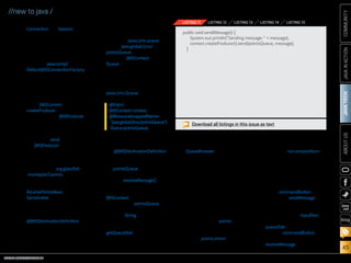 ORACLE.COM/JAVAMAGAZINE  ///////////////////////////////////////////   MARCH/APRIL 2014
JAVATECH
45
COMMUNITYJAVAINACTIONABOUTUS
blog
//new to java /
Connection and Session
objects into a single object.
Note: Java EE–compliant
application servers con-
tain a default JMS con-
nection factory under
the name java:comp/
DefaultJMSConnectionFactory,
which is used when no con-
nection factory is specified.
5.	 To send the message to the
JMS queue, add the method
shown in Listing 11 to the class.
The JMSContext
createProducer method can be
used to create a JMSProducer,
which provides methods to
configure and send messages
synchronously and asynchro-
nously. The send method of
the JMSProducer is used to
send a message to the queue
instance, which we will create
in the next step.
6.	 Right-click the org.glassfish
.movieplex7.points package,
select New and then Java
Class, and specify the name
ReceivePointsBean. Implement
Serializable, and add the class-
level annotations shown in
Listing 12.
Introduced in JMS 2.0, the
@JMSDestinationDefinition
annotation is used to reduce
the administrative overhead of
application configuration by
programmatically provisioning
required resources. In this
case, the annotation is used
to create a javax.jms.queue
named java:global/jms/
pointsQueue.
7.	Inject the JMSContext and
Queue resources that will be
used within the class by add-
ing the following code. Then
resolve imports, being sure
to import the correct classes:
javax.jms.Queue and so on.
Note: Although we are
creating the queue by using
the @JMSDestinationDefinition
annotation, we still need to
inject the queue into the class
via pointsQueue to make it
usable.
8.	 Add the receiveMessage()
method shown in Listing 13.
This method uses the
JMSContext to create a con-
sumer for the pointsQueue
and then synchronously
receive a String message from
the queue.
9.	 Add a method named
getQueueSize, which is shown
in Listing 14, for returning the
number of messages currently
in the queue. Resolve imports.
This method creates a
QueueBrowser and then uses
it to traverse through each
message within the queue
and add it to the total.
Create a Facelet. Next, we need to
create a Facelet view that will be
used for entering movie points and
simulating the send/receive mes-
sage functionality.
1.	 Add a new folder by right-
clicking Web Pages and select-
ing New and then Folder.
Name the folder points, and
then click Finish.
2.	 Create a new XHTML file
named points.xhtml within
that folder. Add the code
shown in Listing 15 to the
view, replacing the code
within the ui:composition
elements. Click the yel-
low lightbulb to resolve the
namespace prefix/URI map-
ping, as needed.
This view contains a field
for entering a message, along
with a commandButton that
invokes the sendMessage
method. When the method
is invoked, the message con-
tained within the inputText is
added to the queue, and the
queueSize is increased by 1.
Another commandButton
in the view invokes the
receiveMessage method,
@Inject
JMSContext context;
@Resource(mappedName=
java:global/jms/pointsQueue)
Queue pointsQueue;
public void sendMessage() {
System.out.println(Sending message:  + message);
context.createProducer().send(pointsQueue, message);
}
LISTING 11 LISTING 12 LISTING 13 LISTING 14 LISTING 15
Download all listings in this issue as text
 