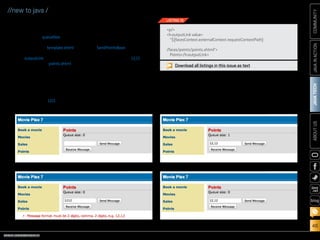 ORACLE.COM/JAVAMAGAZINE  ///////////////////////////////////////////   MARCH/APRIL 2014
JAVATECH
46
COMMUNITYJAVAINACTIONABOUTUS
blog
//new to java /
which will read a message
from the queue and decre-
ment the queueSize by 1.
3.	 Add the code shown in
Listing 16 to template.xhtml
along with the other
outputLink components,
exposing the points.xhtml
view to the application.
Run the movieplex7 application.
1.	 Click the Points link (see
Figure 3).
Currently, the queue con-
tains zero messages.
2.	 Add the text 1212 to the field
and click Send Message.
An error will be displayed
(see Figure 4). This message
was produced by the bean
validation that was added to
SendPointsBean.
3.	 Insert a comma so the con-
tents of the field is 12,12 and
click Send Message.
This time the error mes-
sage disappears and the
queue is increased by 1 (see
Figure 5).
4.	 Click the Receive Message
button, and note that the
queue is decremented by 1,
because a message has been
read from the queue (see
Figure 6).
Continue to send and receive
messages in any order. You should
notice the queue number being
incremented each time a mes-
sage is sent and decremented with
every message received.
Movie Chat
In this section, we will build a chat
room for movieplex7 visitors using
Figure 4
p/
h:outputLink value=
${facesContext.externalContext.requestContextPath}
/faces/points/points.xhtml
Points/h:outputLink
LISTING 16
Download all listings in this issue as text
Figure 3 Figure 5
Figure 6
 