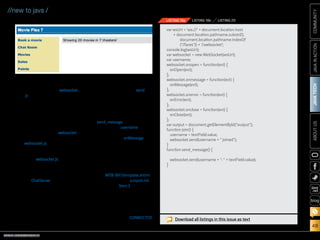 ORACLE.COM/JAVAMAGAZINE  ///////////////////////////////////////////   MARCH/APRIL 2014
JAVATECH
48
COMMUNITYJAVAINACTIONABOUTUS
blog
//new to java /
which includes the websocket
.js JavaScript file.
4.	 To create the JavaScript
file that will contain the
WebSocket communication
implementation, right-click
chat in Web Pages, select New
and then Web and JavaScript
File. Name the file websocket,
and click Finish. Edit
websocket.js so it contains the
code shown in Listings 19a
and 19b.
The websocket.js imple-
mentation constructs the
endpoint URI by append-
ing the URI specified in
the ChatServer class. A new
WebSocket object is then
created, and each WebSocket
event function is assigned
to a JavaScript function that
is implemented within the
file. When a user clicks the
Join button on the page, the
username is captured, and
the initial WebSocket send
method is invoked, passing
the username.
When messages are sent,
any relevant data is passed
as a parameter to the
send_message function, which
appends the username to the
message and broadcasts to
all clients. The onMessage
method is invoked each time
a message is received, updat-
ing the list of logged-in users.
The Disconnect button on the
page initiates the closing of
the WebSocket connection.
5.	 Edit WEB-INF/template.xhtml
and overwrite the outputLink
element for Item 2 with the
code shown in Listing 20.
6.	 Run the project and navigate
to the chat room by clicking
the Chat Room link in the left
menu, as shown in Figure 7.
You will see the CONNECTED
message presented at the
var wsUri = 'ws://' + document.location.host
+ document.location.pathname.substr(0,
document.location.pathname.indexOf
(/faces)) + '/websocket';
console.log(wsUri);
var websocket = new WebSocket(wsUri);
var username;
websocket.onopen = function(evt) {
onOpen(evt);
};
websocket.onmessage = function(evt) {
onMessage(evt);
};
websocket.onerror = function(evt) {
onError(evt);
};
websocket.onclose = function(evt) {
onClose(evt);
};
var output = document.getElementById(output);
function join() {
username = textField.value;
websocket.send(username +  joined);
}
function send_message() {
websocket.send(username + :  + textField.value);
}
LISTING 19a LISTING 19b LISTING 20
Download all listings in this issue as text
Figure 7
 