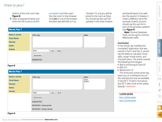 ORACLE.COM/JAVAMAGAZINE  ///////////////////////////////////////////   MARCH/APRIL 2014
JAVATECH
49
COMMUNITYJAVAINACTIONABOUTUS
blog
//new to java /
bottom of the chat room (see
Figure 8).
7.	Open a separate browser and
enter the URI localhost:8080/
movieplex7, and then open
the chat room in that browser.
Click Join in one of the browser
windows (we will refer to it as
“browser 1”), and you will be
joined to the room as Duke.
You should see the user list
updated in the other browser
window (browser 2) as well.
Join the session in browser 2
under a different name (for
example, Duke2), and you
should see the user list in
each of the windows updated
(see Figure 9).
Note: Chrome Developer
Tools can be used to monitor
WebSocket traffic.
Conclusion
In this article, we modified the
movieplex7 application that was
started in Part 1 and Part 2, provid-
ing the ability to calculate movie
sales, assign movie points, and
chat with peers. The article covered
the following technologies:
■■ Batch processing for Java EE
■■ JMS 2.0
■■ WebSocket 1.0
This three-part article series has
taken you on a whirlwind tour of
the new features that are available
in Java EE 7. To learn more about
Java EE 7, take a look at the online
tutorial. /article
Figure 8
Figure 9
LEARN MORE
•	Part 1 of this series
•	Part 2 of this series
 