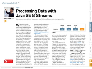 ORACLE.COM/JAVAMAGAZINE  ///////////////////////////////////////////   MARCH/APRIL 2014
JAVATECH
50
COMMUNITYJAVAINACTIONABOUTUS
blog
//java architect /
What would you do
without collections?
Nearly every Java application
makes and processes collec-
tions. They are fundamental
to many programming tasks:
they let you group and pro-
cess data. For example, you
might want to create a collec-
tion of banking transactions
to represent a customer’s
statement. Then, you might
want to process the whole
collection to find out how
much money the customer
spent. Despite their impor-
tance, processing collections
is far from perfect in Java.
First, typical processing
patterns on collections are
similar to SQL-like operations
such as “finding” (for exam-
ple, find the transaction with
highest value) or “grouping”
(for example, group all trans-
actions related to grocery
shopping). Most databases let
you specify such operations
declaratively. For example,
the following SQL query
lets you find the transaction
ID with the highest value:
SELECT id, MAX(value) from
transactions.
As you can see, we don’t
need to implement how to
calculate the maximum value
(for example, using loops and
a variable to track the high-
est value). We only express
what we expect. This basic
idea means that you need
to worry less about how to
explicitly implement such
queries—it is handled for
you. Why can’t we do some-
thing similar with collections?
How many times do you find
yourself reimplementing
these operations using loops
over and over again?
Second, how can we pro-
cess really large collections
efficiently? Ideally, to speed
up the processing, you want
to leverage multicore archi-
tectures. However, writing
parallel code is hard and
error-prone.
Java SE 8 to the rescue!
The Java API designers are
updating the API with a new
abstraction called Stream
that lets you process data in a
declarative way. Furthermore,
streams can leverage multi­
core architectures without
you having to write a single
line of multithread code.
Sounds good, doesn’t it?
That’s what this series of
articles will explore.
Before we explore in
detail what you can do with
streams, let’s take a look at an
example so you have a sense
of the new programming style
with Java SE 8 streams. Let’s
say we need to find all trans-
actions of type grocery and
return a list of transaction IDs
sorted in decreasing order of
transaction value. In Java SE 7,
we’d do that as shown in
Listing 1. In Java SE 8, we’d do
it as shown in Listing 2.
Figure 1 illustrates the Java
SE 8 code. First, we obtain a
stream from the list of trans-
actions (the data) using the
stream() method available on
List. Next, several operations
(filter, sorted, map, collect)
are chained together to form
Use stream operations to express sophisticated data processing queries.RAOUL-GABRIELURMA
BIO
Part1
Processing Data with
Java SE 8 Streams
Predicate Comparator Function
transactions ﬁlter map collectsorted
Figure 1
Java 8
Is Here
 