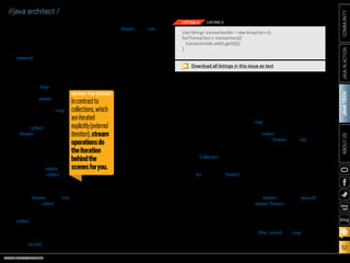 ORACLE.COM/JAVAMAGAZINE  ///////////////////////////////////////////   MARCH/APRIL 2014
JAVATECH
52
COMMUNITYJAVAINACTIONABOUTUS
blog
//java architect /
example to explain these ideas.
Figure 2 illustrates Listing 2 in
more detail.
We first get a stream from the
list of transactions by calling the
stream() method. The datasource is
the list of transactions and will be
providing a sequence of elements
to the stream. Next, we apply a
series of aggregate operations on
the stream: filter (to
filter elements given a
predicate), sorted (to
sort the elements given
a comparator), and map
(to extract information).
All these operations
except collect return
a Stream so they can
be chained to form a
pipeline, which can be
viewed as a query on
the source.
No work is actu-
ally done until collect
is invoked. The collect
operation will start
processing the pipeline
to return a result (something that
is not a Stream; here, a List). Don’t
worry about collect for now; we
will explore it in detail in a future
article. At the moment, you can see
collect as an operation that takes
as an argument various recipes
for accumulating the elements of
a stream into a summary result.
Here, toList() describes a recipe for
converting a Stream into a List.
Before we explore the different
methods available on a stream, it
is good to pause and reflect on the
conceptual difference between a
stream and a collection.
Streams Versus Collections
Both the existing Java notion of
collections and the new notion of
streams provide inter-
faces to a sequence of
elements. So what’s the
difference? In a nutshell,
collections are about
data and streams are
about computations.
Consider a movie
stored on a DVD. This
is a collection (perhaps
of bytes or perhaps of
frames—we don’t care
which here) because it
contains the whole data
structure. Now consider
watching the same
video when it is being
streamed over the inter-
net. It is now a stream (of bytes or
frames). The streaming video player
needs to have downloaded only a
few frames in advance of where the
user is watching, so you can start
displaying values from the begin-
ning of the stream before most of
the values in the stream have even
been computed (consider stream-
ing a live football game).
In the coarsest terms, the dif-
ference between collections and
streams has to do with when things
are computed. A collection is an
in-memory data structure, which
holds all the values that the data
structure currently has—every ele-
ment in the collection has to be
computed before it can be added to
the collection. In contrast, a stream
is a conceptually fixed data struc-
ture in which elements are com-
puted on demand.
Using the Collection interface
requires iteration to be done by
the user (for example, using the
enhanced for loop called foreach);
this is called external iteration.
In contrast, the Streams library
uses internal iteration—it does
the iteration for you and takes care
of storing the resulting stream
value somewhere; you merely
provide a function saying what’s
to be done. The code in Listing 4
(external iteration with a collec-
tion) and Listing 5 (internal itera-
tion with a stream) illustrates
this difference.
In Listing 4, we explicitly iterate
the list of transactions sequentially
to extract each transaction ID and
add it to an accumulator. In con-
trast, when using a stream, there’s
no explicit iteration. The code in
Listing 5 builds a query, where the
map operation is parameterized
to extract the transaction IDs and
the collect operation converts the
resulting Stream into a List.
You should now have a good idea
of what a stream is and what you
can do with it. Let’s now look at the
different operations supported by
streams so you can express your
own data processing queries.
Stream Operations: Exploiting
Streams to Process Data
The Stream interface in java.util
.stream.Stream defines many
operations, which can be grouped
in two categories. In the example
illustrated in Figure 1, you can see
the following operations:
■■ filter, sorted, and map, which can
be connected together to form a
pipeline
Download all listings in this issue as text
ListString transactionIds = new ArrayList();
for(Transaction t: transactions){
transactionIds.add(t.getId());
}
LISTING 4 LISTING 5
BEHIND THE SCENES
Incontrastto
collections,which
areiterated
explicitly(external
iteration),stream
operationsdo
theiteration
behindthe
scenesforyou.
 