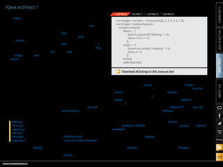 ORACLE.COM/JAVAMAGAZINE  ///////////////////////////////////////////   MARCH/APRIL 2014
JAVATECH
53
COMMUNITYJAVAINACTIONABOUTUS
blog
//java architect /
■■ collect, which closed the pipeline
and returned a result
Stream operations that can be
connected are called intermediate
operations. They can be connected
together because their return type
is a Stream. Operations that close
a stream pipeline are called ter-
minal operations. They produce a
result from a pipeline such as a List,
an Integer, or even void (any non-
Stream type).
You might be wondering why
the distinction is important. Well,
intermediate operations do not
perform any processing until a
terminal operation is invoked on
the stream pipeline; they are “lazy.”
This is because intermediate oper-
ations can usually be “merged” and
processed into a single pass by the
terminal operation.
For example, consider the code in
Listing 6, which computes two even
square numbers from a given list of
numbers. You might be surprised
that it prints the following:
This is because limit(2) uses
short-circuiting; we need to process
only part of the stream, not all of it,
to return a result. This is similar to
evaluating a large Boolean expres-
sion chained with the and operator:
as soon as one expression returns
false, we can deduce that the whole
expression is false without evalu-
ating all of it. Here, the operation
limit returns a stream of size 2.
In addition, the operations filter
and map have been merged in the
same pass.
To summarize what we’ve learned
so far, working with streams, in
general, involves three things:
■■ A datasource (such as a collec-
tion) on which to perform a query
■■ A chain of intermediate opera-
tions, which form a stream
pipeline
■■ One terminal operation, which
executes the stream pipeline and
produces a result
Let’s now take a tour of some
of the operations available on
streams. Refer to the java.util
.stream.Stream interface for the
complete list, as well as to the
resources at the end of this article
for more examples.
Filtering. There are several opera-
tions that can be used to filter ele-
ments from a stream:
■■ filter(Predicate): Takes a predicate
(java.util.function.Predicate) as an
argument and returns a stream
including all elements that
match the given predicate
■■ distinct: Returns a stream with
unique elements (according to
the implementation of equals for
a stream element)
■■ limit(n): Returns a stream that is
no longer than the given size n
■■ skip(n): Returns a stream with
the first n number of elements
discarded
Finding and matching. A common
data processing pattern is deter-
mining whether some elements
match a given property. You can
use the anyMatch, allMatch, and
noneMatch operations to help you
do this. They all take a predicate as
an argument and return a boolean
as the result (they are, therefore,
terminal operations). For example,
you can use allMatch to check that
all elements in a stream of transac-
tions have a value higher than 100,
as shown in Listing 7.
In addition, the Stream interface
provides the operations findFirst
and findAny for retrieving elements
that match a given predicate. They
both return an Optional object, as
shown in Listing 8.
The OptionalT class (java.util
.Optional) is a container class to
represent the existence or absence
of a value. In Listing 8, it is possible
that findAny doesn’t find any trans-
action of type grocery. The Optional
class contains several methods to
test the existence of an element.
For example, if a transaction is
present, we can choose to apply an
operation on the optional object
by using the ifPresent method, as
shown in Listing 9 (where we just
print the transaction).
filtering 1
filtering 2
mapping 2
filtering 3
filtering 4
mapping 4
Download all listings in this issue as text
ListInteger numbers = Arrays.asList(1, 2, 3, 4, 5, 6, 7, 8);
ListInteger twoEvenSquares =
numbers.stream()
.filter(n - {
System.out.println(filtering  + n);
return n % 2 == 0;
})
.map(n - {
System.out.println(mapping  + n);
return n * n;
})
.limit(2)
.collect(toList());
LISTING 6 LISTING 7 LISTING 8 LISTING 9
 