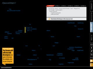 ORACLE.COM/JAVAMAGAZINE  ///////////////////////////////////////////   MARCH/APRIL 2014
JAVATECH
54
COMMUNITYJAVAINACTIONABOUTUS
blog
//java architect /
Mapping. Streams support the
method map, which takes a func-
tion (java.util.function.Function) as
an argument to project the ele-
ments of a stream into another
form. The function is applied to
each element, “mapping” it into a
new element.
For example, you might want to
use it to extract information from
each element of a stream. In the
example in Listing 10, we return a
list of the length of each word from
a list.
Reducing. So far, the terminal oper-
ations we’ve seen return a boolean
(allMatch and so on), void (forEach),
or an Optional object (findAny and
so on). We have also been using
collect to combine all elements in a
Stream into a List.
However, you can also combine
all elements in a stream to for-
mulate more-complicated pro-
cess queries, such as “what is the
transaction with the highest ID?”
or “calculate
the sum of all
transactions’
values.” This is
possible using
the reduce
operation
on streams,
which repeat-
edly applies an
operation (for
example, add-
ing two numbers) on each element
until a result is produced. It’s often
called a fold operation in functional
programming because you can
view this operation as “folding”
repeatedly a long piece of paper
(your stream) until it forms one
little square, which is the result of
the fold operation.
It helps to first look at how we
could calculate the sum of a list
using a for loop:
Each element of the list of num-
bers is combined iteratively using
the addition operator to produce
a result. We essentially “reduced”
the list of numbers into one num-
ber. There are two parameters in
this code: the initial value of the
sum variable, in this case 0, and the
operation for combining all the ele-
ments of the list, in this case +.
Using the reduce method on
streams, we can sum all the ele-
ments of a stream as shown in
Listing 11. The reduce method takes
two arguments:
■■ An initial value, here 0
■■ A BinaryOperatorT to combine
two elements and produce a
new value
The reduce method essentially
int sum = 0;
for (int x : numbers) {
sum += x;
}
abstracts the pattern of repeated
application. Other queries such as
“calculate the product” or “calcu-
late the maximum” (see Listing 12)
become special use cases of the
reduce method.
Numeric Streams
You have just seen that you can
use the reduce method to calculate
the sum of a stream of integers.
However, there’s a cost: we per-
form many boxing operations to
repeatedly add Integer objects
together. Wouldn’t it be nicer if we
could call a sum method, as shown
in Listing 13, to be more explicit
about the intent of our code?
Java SE 8 introduces three primi-
tive specialized stream interfaces
to tackle this issue—IntStream,
DoubleStream, and LongStream—
that respectively specialize the ele-
ments of a stream to be int, double,
and long.
The most-common methods you
will use to convert a stream to a
specialized version are mapToInt,
mapToDouble, and mapToLong.
These methods work exactly like
the method map that we saw ear-
lier, but they return a specialized
stream instead of a StreamT.
For example, we could improve
the code in Listing 13 as shown in
Listing 14. You can also convert from
a primitive stream to a stream of
objects using the boxed operation.
Finally, another useful form
of numeric streams is numeric
ranges. For example, you might
want to generate all numbers
between 1 and 100. Java SE 8 intro-
duces two static methods available
on IntStream, DoubleStream, and
LongStream to help generate such
ranges: range and rangeClosed.
Both methods take the start-
ing value of the range as the first
parameter and the end value of
the range as the second param-
eter. However, range is exclusive,
whereas rangeClosed is inclusive.
Listing 15 is an example that uses
rangeClosed to return a stream of all
odd numbers between 10 and 30.
ListString words = Arrays.asList(Oracle, Java, Magazine);
ListInteger wordLengths =
words.stream()
.map(String::length)
.collect(toList());
LISTING 10 LISTING 11 LISTING 12 LISTING 13 LISTING 14 LISTING 15
Download all listings in this issue as text
LEVERAGE CORES
TheStreamsAPI
willinternally
decomposeyour
querytoleverage
themultiplecores
onyourcomputer.
 
