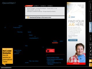 ORACLE.COM/JAVAMAGAZINE  ///////////////////////////////////////////   MARCH/APRIL 2014
JAVATECH
55
COMMUNITYJAVAINACTIONABOUTUS
blog
//java architect /
Building Streams
There are several ways to build
streams. You’ve seen how you can
get a stream from a collection.
Moreover, we played with streams
of numbers. You can also create
streams from values, an array, or a
file. In addition, you can even gen-
erate a stream from a function to
produce infinite streams!
Creating a stream from values or
from an array is straightforward:
just use the static methods Stream
.of for values and Arrays.stream for
an array, as shown in Listing 16.
You can also convert a file in a
stream of lines using the Files.lines
static method. For example, in
Listing 17 we count the number of
lines in a file.
Infinite streams. Finally, here’s
a mind-blowing idea before we
conclude this first article about
streams. By now you should under-
stand that elements of a stream
are produced on demand. There
are two static
methods—
Stream.iterate
and Stream
.generate—that
let you cre-
ate a stream
from a func-
tion. However,
because ele-
ments are
calculated on
demand, these two operations can
produce elements “forever.” This
is what we call an infinite stream:
a stream that doesn’t have a fixed
size, as a stream does when we cre-
ate it from a fixed collection.
Listing 18 is an example that
uses iterate to create a stream of
all numbers that are multiples of
10. The iterate method takes an
initial value (here, 0) and a lambda
(of type UnaryOperatorT) to apply
successively on each new value
produced.
We can turn an infinite stream
into a fixed-size stream using the
limit operation. For example, we
can limit the size of the stream to 5,
as shown in Listing 19.
Conclusion
Java SE 8 introduces the Streams
API, which lets you express sophis-
ticated data processing queries.
In this article, you’ve seen that a
stream supports many operations
such as filter, map, reduce, and
iterate that can be combined to
write concise and expressive data
processing queries. This new way of
writing code is very different from
how you would process collections
before Java SE 8. However, it has
many benefits. First, the Streams
API makes use of several tech-
niques such as laziness and short-
circuiting to optimize your data pro-
cessing queries. Second, streams
can be parallelized automatically to
leverage multicore architectures.
In the next article in this series, we
will explore more-advanced opera-
tions, such as flatMap and collect.
Stay tuned. /article
LEARN MORE
•	Java 8 Lambdas in Action
•	GitHub repository with Java SE 8
code examples
•	“Java 8: Lambdas, Part 1” by
Ted Neward
StreamInteger numbersFromValues = Stream.of(1, 2, 3, 4);
int[] numbers = {1, 2, 3, 4};
IntStream numbersFromArray = Arrays.stream(numbers);
LISTING 16 LISTING 17 LISTING 18 LISTING 19
Download all listings in this issue as text
BLOW YOUR MIND
Here’samind-
blowingidea:
thesetwo
operationscan
produceelements
“forever.”
Java 8
Is Here
MORE ON TOPIC:
My local and global JUGs
are great places to network
both for knowledge and work.
My global JUG introduces
me to Java developers all
over the world.
Régina ten Bruggencate
JDuchess
FINDYOUR
JUG HERE
LEARN MORE
 