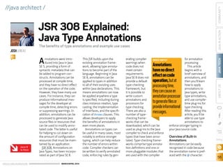 ORACLE.COM/JAVAMAGAZINE  ///////////////////////////////////////////   MARCH/APRIL 2014
JAVATECH
56
COMMUNITYJAVAINACTIONABOUTUS
blog
//java architect /
Annotations were intro-
duced into Java in Java
SE 5, providing a form of
syntactic metadata that can
be added to program con-
structs. Annotations can be
processed at compile time,
and they have no direct effect
on the operation of the code.
However, they have many use
cases. For instance, they can
produce informational mes-
sages for the developer at
compile time, detecting errors
or suppressing warnings. In
addition, annotations can be
processed to generate Java
source files or resources that
can be used to modify anno-
tated code. The latter is useful
for helping to cut down on
the amount of configuration
resources that must be main-
tained by an application.
JSR 308, Annotations on
Java Types, has been incorpo-
rated as part of Java SE 8.
This JSR builds upon the
existing annotation frame-
work, allowing type annota-
tions to become part of the
language. Beginning in Java
SE 8, annotations can be
applied to types in addition
to all of their existing uses
within Java declarations. This
means annotations can now
be applied anywhere a type
is specified, including during
class instance creation, type
casting, the implementation
of interfaces, and the specifi-
cation of throws clauses. This
allows developers to apply
the benefits of annotations in
even more places.
Annotations on types can
be useful in many cases, most
notably to enforce stronger
typing, which can help reduce
the number of errors within
code. Compiler checkers can
be written to verify annotated
code, enforcing rules by gen-
erating compiler
warnings when
code does not
meet certain
requirements.
Java SE 8 does not
provide a default
type-checking
framework, but
it is possible to
write custom
annotations and
processors for
type checking.
There are also a
number of type-
checking frame-
works that can be
downloaded, which can be
used as plug-ins to the Java
compiler to check and enforce
types that have been anno-
tated. Type-checking frame-
works comprise type annota-
tion definitions and one or
more pluggable modules that
are used with the compiler
for annotation
processing.
This article
begins with a
brief overview of
annotations, and
then you’ll learn
how to apply
annotations to
Java types, write
type annotations,
and use compile-
time plug-ins for
type checking.
After reading this
article, you’ll be
able to use type
annotations to
enforce stronger typing in
your Java source code.
Overview of Built-in
Annotations
Annotations can be easily
recognized in code because
the annotation name is pref-
aced with the @ character.
JSR 308 Explained:
Java Type Annotations
The benefits of type annotations and example use cases
JOSHJUNEAU
BIO
NEED INFO?
Annotations
havenodirect
effectoncode
operation,butat
processingtime,
theycancausean
annotationprocessor
togeneratefilesor
provideinformational
messages.
Java 8
Is Here
 