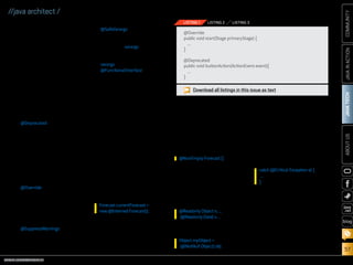 ORACLE.COM/JAVAMAGAZINE  ///////////////////////////////////////////   MARCH/APRIL 2014
JAVATECH
57
COMMUNITYJAVAINACTIONABOUTUS
blog
//java architect /
Annotations have no direct effect
on code operation, but at process-
ing time, they can cause an annota-
tion processor to generate files or
provide informational messages.
In its simplest form, an annota-
tion can be placed in Java source
code to indicate that the compiler
must perform specific “checking”
on the annotated component to
ensure that the code conforms to
specified rules.
Java comes with a basic set of
built-in annotations. The following
Java annotations are available for
use out of the box:
■■ @Deprecated: Indicates that the
marked element should no lon-
ger be used. Most often, another
element has been created that
encapsulates the marked ele-
ment’s functionality, and the
marked element will no longer
be supported. This annotation
will cause the compiler to gener-
ate a warning when the marked
element is found in source code.
■■ @Override: Indicates that the
marked method overrides
another method that is defined
in a superclass. The compiler will
generate a warning if the marked
method does not override a
method in a superclass.
■■ @SuppressWarnings: Indicates
that if the marked element gen-
erates warnings, the compiler
should suppress those warnings.
■■ @SafeVarargs: Indicates that the
marked element does not per-
form potentially unsafe opera-
tions via its varargs parameter.
Causes the compiler to suppress
unchecked warnings related to
varargs.
■■ @FunctionalInterface: Indicates
that the type declaration is
intended to be a functional
interface.
Listing 1 shows a couple of
examples using these built-in
annotations.
Use Cases for Annotations
on Types
Annotations can exist on any
Java type declaration or expression
to help enforce stronger typing.
The following use cases explain
where type annotations can be of
great value.
Generation of new objects. Type
annotations can provide static veri-
fication when creating new objects
to help enforce the compatibility
of annotations on the object con-
structor. For example:
Generics and arrays. Generics
and arrays are great candidates for
type annotations, because they
can help restrict the data that is
to be expected for these objects.
Not only can a type annotation use
compiler checking to ensure that
the correct datatypes are being
stored in these elements, but the
annotations can also be useful as a
visual reminder to the developer for
signifying the intent of a variable or
array, for example:
Type casting. Type casts can be
annotated to ensure that annotated
types are retained in the casting.
They can also be used as qualifiers
to warn against unintended casting
uses, for instance:
or
Inheritance. Enforcing the proper
type or object that a class extends
or implements can significantly
reduce the number of errors in
application code. Listing 2 contains
an example of a type annotation on
an implementation clause.
Exceptions. Exceptions can be
an­no­tated to ensure that they ad-
here to certain criteria, for example:
Receivers. It is possible to annotate
a receiver parameter of a method
by explicitly listing it within the
parameter list. Listing 3 shows a
demonstration of type annotations
on a method receiver parameter.
Applying Type Annotations
Type annotations can be applied
on types in a variety of ways. Most
Forecast currentForecast =
new @Interned Forecast();
@NonEmpty Forecast []
@Readonly Object x; …
(@Readonly Date) x …
Object myObject =
(@NotNull Object) obj
catch (@Critical Exception e) {
...
}
Download all listings in this issue as text
@Override
public void start(Stage primaryStage) {
...
}
@Deprecated
public void buttonAction(ActionEvent event){
...
}
LISTING 1 LISTING 2 LISTING 3
 