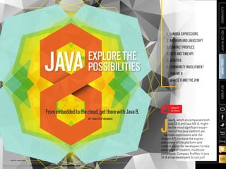 ORACLE.COM/JAVAMAGAZINE  ///////////////////////////////////////////   MARCH/APRIL 2014
JAVATECH
05
COMMUNITYJAVAINACTIONABOUTUS
blog
JAVAEXPLORETHE
POSSIBILITIES
Fromembeddedtothecloud,gettherewithJava8.
BY TIMOTHY BENEKE
1.	 LAMBDAEXPRESSIONS
2.	NASHORNANDJAVASCRIPT
3.	COMPACTPROFILES
4.	DATEANDTIMEAPI
5.	JAVAFX8
6.	COMMUNITYINVOLVEMENT
7.	 JAVAME8
8.	JAVASE8ANDTHEJVM
J
ava 8, which encompasses both
Java SE 8 and Java ME 8, might
be the most significant expan-
sion of the Java platform yet.
Lambda expressions and the
Stream API increase the expres-
sive power of the platform and
make it easier for developers to take
advantage of modern, multicore
processors. Compact Profiles in Java
SE 8 allow developers to use just
ART BY I-HUA CHEN
Java 8
Is Here
ORACLE.COM/JAVAMAGAZINE  ///////////////////////////////////////////   MARCH/APRIL 2014
 