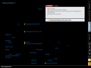 ORACLE.COM/JAVAMAGAZINE  ///////////////////////////////////////////   MARCH/APRIL 2014
JAVATECH
59
COMMUNITYJAVAINACTIONABOUTUS
blog
//java architect /
implementations, you also have the
option of creating custom annota-
tions to suit your needs.
Defining Custom Annotations
Annotations are a form of interface,
and an annotation type definition
looks very similar to an interface
definition. The difference between
the two is that the annotation type
definition includes the interface
keyword prefixed with the @ char-
acter. Annotation definitions also
include annotations themselves,
which specify information about
the type definition. The follow-
ing list of annotations can be used
when defining an annotation:
■■ @Retention: Specifies how the
annotation should be stored.
Options are CLASS (default
value; not accessible at runtime),
RUNTIME (available at runtime),
and SOURCE (after the class is
compiled, the annotation is
disregarded).
■■ @Documented: Marks the anno-
tation for inclusion in Javadoc.
■■ @Target: Specifies the contexts
to which the annotation can be
applied. Contains a single ele-
ment, value, of type java.lang
.annotation.ElementType[].
■■ @Inherited: Marks the annota-
tion to be inherited by subclasses
of the annotated class.
The definitions for standard
declaration annotations and type
annotation look very similar. The
key differentiator is in the @Target
specification, which denotes the
kind of elements to which a par-
ticular annotation can be applied.
Declaration annotations target
fields, whereas type annotations
target types.
A declaration annotation may con-
tain the following meta-annotation:
A type annotation must contain
the following meta-annotation:
If the type annotation is to tar-
get a type parameter, the annota-
tion must contain the following
meta-annotation:
A type annotation may apply to
more than one context. In such
cases, more than one ElementType
can be specified within a list. If
the same ElementType is specified
more than once within the list,
then a compile-time error will be
displayed.
Listing 5 shows the complete
listing for an @NonNull type anno-
tation definition. In the listing, the
definition of @NonNull includes
two targets, which means that the
annotation may be applied to either
a type or a type parameter.
Similar to standard declaration
annotations, type annotations
can also contain parameters, and
they may contain default values.
To specify parameters for type
annotations, add their declara-
tions within the annotation inter-
face. Listing 6 demonstrates a type
annotation with one parameter: a
string field identified by zip.
It is possible that an annotation
can be applied on both a field and a
type simultaneously. For instance,
if an annotation of @Foo was
applied to a variable declaration,
it could also be applied to the type
declaration at the same time if the
@Target contains both elements.
Such a scenario might look like the
following declaration, which applies
to both the type String and the vari-
able myString:
Processing Type Annotations
After you apply type annotations to
the code, you must use a compiler
plug-in to process the annotations
accordingly. As mentioned previ-
ously, annotations have no opera-
tional effect on application code.
The processor performs the magic
as it parses the code and performs
certain tasks when annotations are
encountered.
If you write custom annota-
tions, you must also write custom
compiler plug-ins to process them.
JSR 269, Pluggable Annotation
Processing API, provides support
for developing custom annotation
processors. Developing an anno-
tation processor is out of scope
for this article, but the Pluggable
Annotation Processing API makes
it easy to do. There are also anno-
tation processors available for
download, such as the Checker
Framework processors.
Using a type-qualifier compiler
plug-in. The Checker Framework
@Target(ElementType.FIELD)
@Target(ElementType.TYPE_USE)
@Target
(ElementType.TYPE_PARAMETER)
@Foo String myString;
Download all listings in this issue as text
@Documented
@Retention(RetentionPolicy.RUNTIME)
@Target({ElementType.TYPE_USE, ElementType.TYPE_PARAMETER})
@TypeQualifier
public @interface NonNull {
}
LISTING 5 LISTING 6
 