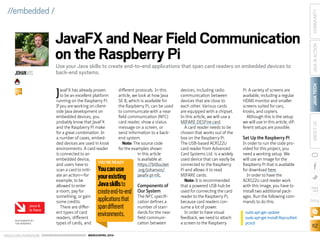 ORACLE.COM/JAVAMAGAZINE  ///////////////////////////////////////////   MARCH/APRIL 2014
JAVATECH
62
COMMUNITYJAVAINACTIONABOUTUS
blog
//embedded /
JavaFX has already proven
to be an excellent platform
running on the Raspberry Pi.
If you are working on client-
side Java development on
embedded devices, you
probably know that JavaFX
and the Raspberry Pi make
for a great combination. In
a number of cases, embed-
ded devices are used in kiosk
environments. A card reader
is connected to an
embedded device,
and users have to
scan a card to initi-
ate an action—for
example, to be
allowed to enter
a room, pay for
something, or gain
some credits.
There are differ-
ent types of card
readers, different
types of cards, and
different protocols. In this
article, we look at how Java
SE 8, which is available for
the Raspberry Pi, can be used
to communicate with a near
field communication (NFC)
card reader, show a status
message on a screen, or
send information to a back-
end system.
Note: The source code
for the examples shown
in this article
is available at
https://bitbucket
.org/johanvos/
javafx-pi-nfc.
Components of
Our System
The NFC specifi-
cation defines a
number of stan-
dards for the near
field communi-
cation between
devices, including radio
communication between
devices that are close to
each other. Various cards
are equipped with a chipset.
In this article, we will use a
MIFARE DESFire card.
A card reader needs to be
chosen that works out of the
box on the Raspberry Pi.
The USB-based ACR122U
card reader from Advanced
Card Systems Ltd. is a widely
used device that can easily be
connected to the Raspberry
Pi and allows it to read
MIFARE cards.
Note: It is recommended
that a powered USB hub be
used for connecting the card
reader to the Raspberry Pi,
because card readers con-
sume a lot of power.
In order to have visual
feedback, we need to attach
a screen to the Raspberry
Pi. A variety of screens are
available, including a regular
HDMI monitor and smaller
screens suited for cars,
kiosks, and copiers.
Although this is the setup
we will use in this article, dif-
ferent setups are possible.
Set Up the Raspberry Pi
In order to run the code pro-
vided for this project, you
need a working setup. We
will use an image for the
Raspberry Pi that is available
for download here.
In order to have the
ACR122U card reader work
with this image, you have to
install two additional pack-
ages. Run the following com-
mands to do this:
sudo apt-get update
sudo apt-get install libpcsclite1
pcscd
JavaFX and Near Field Communication
on the Raspberry Pi
Use your Java skills to create end-to-end applications that span card readers on embedded devices to
back-end systems.JOHANVOS
BIO
PHOTOGRAPH BY
TON HENDRIKS
YOU’RE READY
Youcanuse
yourexisting
Javaskillsto
createend-to-end
applicationsthat
spandifferent
environments.
Java 8
Is Here
 