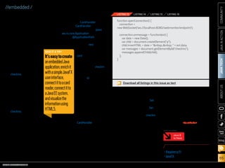 ORACLE.COM/JAVAMAGAZINE  ///////////////////////////////////////////   MARCH/APRIL 2014
JAVATECH
65
COMMUNITYJAVAINACTIONABOUTUS
blog
//embedded /
web page. Because it is not
assumed that the user of the
web page knows when cards are
being scanned, it makes sense to
dynamically update the web page
whenever a card has been scanned.
This can easily be done leveraging
the WebSocket API in Java EE 7. It
is surprising how little
code is required for
doing this.
We will start with
the web page, which is
a simple HTML page
with a division named
checkins that will con-
tain the list of identi-
fiers and a time stamp
indicating when each
card scan happened.
When the HTML page
is loaded, a WebSocket
is created, pointing to
our simple back end.
The content of the
checkins division is
populated whenever a
message arrives over
the WebSocket. This
is easily achieved using the code
shown in Listing 13.
Note that the HTML page will
open a WebSocket toward local-
host:8080/webmonitor/endpoint,
while the JavaFX application will
push identifiers to localhost:8080/
webmonitor/rest/card/checkin.
The glue for this is our single-file
back-end system, implemented in
a class named CardHandler.
Because CardHandler provides a
REST endpoint, it extends javax
.ws.rs.core.Application, and it con-
tains an @ApplicationPath annota-
tion specifying that the REST inter-
face is located at the rest value.
The handler itself is
registered at a path
card, and the particular
method for receiving
identifiers is associated
with the path checkin.
This method also takes
a form parameter
named id, which con-
tains the identifier (see
Listing 14).
If we want to send
this information to
WebSocket clients, for
example, to the simple
web page we created
in the previous section,
we need to register a
WebSocket endpoint as
well. We can leverage
CardHandler for this,
because a class can have multiple
annotations. Doing so, we put all
the back-end code into a single file.
This is probably not the best idea
for a more complex production
system, but by doing it here, we
can see how easy it is to create an
enterprise application in Java, com-
bining REST and WebSockets.
When the WebSocket endpoint
receives a connection request, the
created session is stored in a Set.
When the connection is closed, the
session is removed from the Set, as
shown in Listing 15.
We can now modify the checkin
method created in Listing 14, and
send the identifier to the connected
WebSocket clients, as shown in
Listing 16.
Conclusion
In this article, we saw how easy
it is to create an embedded Java
application, enrich it with a simple
JavaFX user interface, connect it to
external hardware (a card reader),
connect it to a Java EE system, and
visualize the information using
HTML5.
The underlying systems all use
the same Java SE code. As a conse-
quence, developers can use their
existing Java skills to create end-to-
end applications that span different
environments. /article
LEARN MORE
•	Raspberry Pi
•	JavaFX
function openConnection() {
connection =
new WebSocket('ws://localhost:8080/webmonitor/endpoint');
connection.onmessage = function(evt) {
var date = new Date();
var chld = document.createElement(p);
chld.innerHTML = date + nbsp;:nbsp;  + evt.data;
var messages = document.getElementById(checkins);
messages.appendChild(chld);
};
}
LISTING 13 LISTING 14 LISTING 15 LISTING 16
Download all listings in this issue as text
Java 8
Is Here
MORE ON TOPIC:
GIVE IT A TRY
It’seasytocreate
anembeddedJava
application,enrichit
withasimpleJavaFX
userinterface,
connectittoacard
reader,connectitto
aJavaEEsystem,
andvisualizethe
informationusing
HTML5.
 