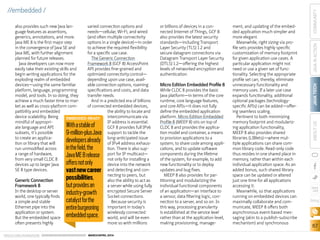 ORACLE.COM/JAVAMAGAZINE  ///////////////////////////////////////////   MARCH/APRIL 2014
JAVATECH
67
COMMUNITYJAVAINACTIONABOUTUS
blog
//embedded /
also provides such new Java lan-
guage features as assertions,
generics, annotations, and more.
Java ME 8 is the first major step
in the convergence of Java SE and
Java ME, with further alignment
planned for future releases.
Java developers can now more
easily take their existing skills and
begin writing applications for the
exploding realm of embedded
devices—using the same familiar
platform, language, programming
model, and tools. In so doing, they
achieve a much faster time to mar-
ket as well as cross-platform com-
patibility and embedded
device scalability. Being
mindful of appropri-
ate language and API
subsets, it’s possible
to create an applica-
tion or library that will
run unmodified across
a range of hardware,
from very small CLDC 8
devices up to larger Java
SE 8 type devices.
Generic Connection
Framework 8
In the desktop or server
world, one typically finds
a simple and stable
Ethernet pipe into the
application or system.
But the embedded space
often presents highly
varied connection options and
needs—cellular, Wi-Fi, and wired
(and often multiple connectivity
options in a single device)—in order
to achieve the required flexibility
for a specific use case.
The Generic Connection
Framework 8 (GCF 8) AccessPoint
API provides fine-grained and
optimized connectivity control—
depending upon use case, avail-
able connection options, roaming
specifications and costs, and data
transfer needs.
And in a predicted era of billions
of connected embedded devices,
the ability to locate and
intercommunicate via
IP address is essential.
GCF 8 provides full IPv6
support to tackle the
long-anticipated issue
of IPv4 address exhaus-
tion. There is also sup-
port for IP multicast—
not only for installing a
device into the network
and detecting and con-
necting to peers, but
also the ability to act as
a server while using fully
encrypted Secure Server
Socket connections.
Because security is
important in today’s
wirelessly connected
world, and will be even
more so with millions
or billions of devices in a con-
nected Internet of Things, GCF 8
also provides the latest security
standards—including Transport
Layer Security (TLS) 1.2 and
secure datagram connections via
Datagram Transport Layer Security
(DTLS) 1.2—offering the highest
levels of networked encryption and
authentication.
Micro Edition Embedded Profile 8
While CLDC 8 provides the basic
Java platform—in terms of the core
runtime, core language features,
and core APIs—it does not fully
define the embedded application
platform. Micro Edition Embedded
Profile 8 (MEEP 8) sits on top of
CLDC 8 and provides the applica-
tion model and container, a means
to provision applications to a
system, to share code among appli-
cations, and to update software
components during the lifetime
of the system, for example, to add
new functionality or to deploy
updates and bug fixes.
MEEP 8 also provides for par-
titioning and modularizing the
individual functional components
of an application—an interface to
a sensor, data filtering logic, con-
nection to a server, and so on. In
this way, processing granularity
is established at the service level
rather than at the application level,
making provisioning, manage-
ment, and updating of the embed-
ded application much simpler and
more elegant.
Meanwhile, right sizing via pro-
file sets provides highly specific
customization of memory footprint
for given application use cases. A
particular application might not
need or use a given set of func-
tionality. Selecting the appropriate
profile set can, thereby, eliminate
unnecessary functionality and
memory uses. If a later use case
expands functionality, additional
optional packages (technology-
specific APIs) can be added—offer-
ing seamless scaling.
Pertinent to both minimizing
memory footprint and modulariz-
ing application functionality,
MEEP 8 also provides shared
libraries (LIBlets)—where mul-
tiple applications can share com-
mon library code. Read-only code
thus resides in one shared place in
memory, rather than within each
individual application space. As an
added bonus, such shared library
space can be updated or altered
just one time for all applications
accessing it.
Meanwhile, so that applications
running on embedded devices can
maximally collaborate and com-
municate, MEEP 8 offers both
asynchronous event-based mes-
saging (akin to a publish-subscribe
mechanism) and synchronous
EMBEDDED-READY
Withastableof
9-million-plusJava
developersalready
inthefield,the
JavaME8release
offersnotonly
vastnewcareer
possibilities,
butprovidesan
industry-growth
catalystforthe
entireburgeoning
embeddedspace.
 