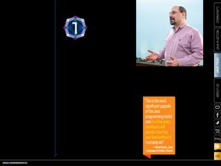 ORACLE.COM/JAVAMAGAZINE  ///////////////////////////////////////////   MARCH/APRIL 2014
JAVATECH
06
COMMUNITYJAVAINACTIONABOUTUS
blog
Lambda expressions are at the
heart of Java SE 8. “Lambda
expressions, also known as clo-
sures, are anonymous methods
that provide developers with a
simple and compact means for
representing behavior as data,”
explains Brian Goetz, Oracle’s
Java language architect and
Specification Lead for JSR 335,
Lambda Expressions for the Java
Programming Language. “This
enables the development of
libraries that do a better job of
abstracting over behavior, which
in turn leads to more-expressive,
less error-prone code.”
While Java has always provided
reasonable tools such as classes,
inheritance, and generics for
abstracting over data, Java SE 8
provides new tools for abstracting
over behavior. As Goetz explains,
“If we want to model a workflow
such as ‘do A before you start, do
B for every file in this group, do C
if you encounter an error, and do
D when you’re done,’
we don’t have ideal
tools for express-
ing the behaviors A
through D, and this
affects the sort of
APIs we design. We
have to break up
the phases of the
workflow, and the
client code has to be
directly involved in
each phase, rather
than saying ‘here’s
what I want; go do
it.’ This negatively
affects reusability,
readability, and performance.”
According to Goetz, the typical
developer’s initial experience with
lambda expressions is likely to be
through the powerful new APIs
for manipulating
collections. Business
logic typically is full
of ad hoc query-like
calculations over
collections; the core
libraries now make
it easier to express
the “what” of such
a query without
getting bogged
down in details
about the “how.”
The other major
language feature of
Java SE 8 is default
methods, which
“Thisisthemost
significantupgrade
oftheJava
programmingmodel
ever.Inafewyears,
developerswill
wonderhowthey
everlivedwithoutit.
Icertainlydo!”
—BrianGoetz,Java
LanguageArchitect,Oracle
LAMBDA
EXPRESSIONS
1a subset of the platform,
and are a significant step
toward the convergence of
Java SE and Java ME. Java
ME 8 itself, meanwhile, has
been updated to include
more-recent Java Virtual
Machine (JVM), language,
and library features while
retaining the focus on small
embedded devices. Java 8
allows developers to apply
the same skill set across
a wide range of scenarios,
from the smallest embed-
ded Internet of Things (IoT)
devices to enterprise serv-
ers in the cloud.
As Mark Reinhold, chief
architect of the Java Platform
Group at Oracle, put it, “Java
8 is the first truly revolution-
ary release we’ve done in a
very long time.”
Here, we take a look at
eight key pieces of Java 8.
PHOTOGRAPH BY TIM GRAY/GETTY IMAGES
 
