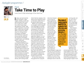 ORACLE.COM/JAVAMAGAZINE  ///////////////////////////////////////////   MARCH/APRIL 2014
JAVATECH
69
COMMUNITYJAVAINACTIONABOUTUS
blog
//polyglot programmer /
In Part 1, we examined the
Play Framework, a light-
weight, stateless, server-side
web framework that is writ-
ten in Scala and is usable
from either Scala or Java.
We explored a simple “hello
world” application, examined
Play’s model-view-controller
(MVC) components, talked
about its routing scheme
and syntax, and played
with HTML form input and
processing. We noted that
the code was minimalistic,
straightforward, and relatively
easy to understand.
However, web applica-
tions built for 2013 are either
entirely “client-side” using
JavaScript technologies such
as AngularJS or Ember.js, or
they are a hybrid of client-side
JavaScript using components
and scripts (usually, either
based on jQuery or using that
library directly) and server-
side processing. Now, with the
rise of more-powerful mobile
devices, we’re seeing mobile
clients that live natively on the
device and do significant work
on the device, rather than on
the device’s web browser.
While such an approach has
its strengths, there are signifi-
cant advantages to pushing
more of the display and pro-
cessing work into the client
tier. For starters, the fewer
round-trips the application
has to take back to the server,
the more responsive the
application appears. In a tra-
ditional, entirely server-side
HTML-based application, each
form submission—and the
subsequent processing and
response—requires a com-
plete round-trip to the server.
No matter how fast the web
server responds, there’s going
to be a noticeable pause and
lag. There’s also little the
application can do to improve
this, because it depends on
the network in between the
browser and the server.
On top of the responsive-
ness gained from using the
client tier, browsers
can be insecure.
Many applications
work with sensitive
data that shouldn’t
be in the browser
until the user has
demonstrated
proof of iden-
tity and has the
appropriate rights
to see that data.
Unfortunately,
between the
plain-text nature
of HTTP and the
fact that it’s trivial
to install devel-
oper tools into
any browser, any-
thing hosted in
the browser is a
short step from
being displayed in plain text.
(Yes, you can use HTTPS to
secure the data in between
the browser and the server;
however, you can’t stop a
malicious user from using
developer tools to view the
running code, and
you can’t stop a
malicious user
from using Telnet
to view the HTML
and JavaScript in
raw text.)
These reasons,
combined with
a basic desire to
offer APIs over
HTTP as an inte-
gration effort, or
even as a product
itself, yield a new
trend in server-
side Web devel-
opment: building
RESTful (or, if you
prefer, “REST-ish”
or “REST-like”)
endpoints that
offer data-only
processing elements. This, in
many respects, is the “new
web” and any modern server-
side web developer should
be prepared to build these
kinds of processing points if
they’re going to support mod-
TEDNEWARD
BIO
PHOTOGRAPH BY
PHIL SALTONSTALL
Learn how to take advantage of the client tier.
Part2
Take Time to Play
EASY ENDPOINTS
Playmakesit
nearlytrivialto
buildRESTful
endpointsthat
offerdata-only
processing
elements.In
fact,Playmakes
iteasiertobuild
theseendpoints
thantobuilda
traditionalweb
application.
 