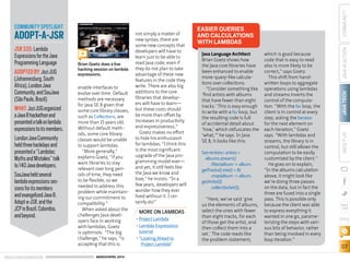ORACLE.COM/JAVAMAGAZINE  ///////////////////////////////////////////   MARCH/APRIL 2014
JAVATECH
07
COMMUNITYJAVAINACTIONABOUTUS
blog
enable interfaces to
evolve over time. Default
methods are necessary
for Java SE 8 given that
some core library classes,
such as Collections, are
more than 15 years old.
Without default meth-
ods, some core library
classes would be unable
to support lambdas.
“More generally,”
explains Goetz, “if you
want libraries to stay
relevant over long peri-
ods of time, they need
to be flexible, so we
needed to address this
problem while maintain-
ing our commitment to
compatibility.”
When asked about the
challenges Java devel-
opers face in working
with lambdas, Goetz
is optimistic. “The big
challenge,” he says, “is
accepting that this is
not simply a matter of
new syntax; there are
some new concepts that
developers will have to
learn just to be able to
read Java code, even if
they do not plan to take
advantage of these new
features in the code they
write. There are also big
additions to the core
libraries that develop-
ers will have to learn—
but these costs should
be more than offset by
increases in productivity
and expressiveness.”
Goetz makes no effort
to hide his enthusiasm
for lambdas: “I think this
is the most significant
upgrade of the Java pro-
gramming model ever—
and yet, it still feels like
the Java we know and
love,” he insists. “In a
few years, developers will
wonder how they ever
lived without it. I cer-
tainly do!”
Java Language Architect
Brian Goetz shows how
the Java core libraries have
been enhanced to enable
more-query-like calcula-
tions over collections.
“Consider something like
‘find artists with albums
that have fewer than eight
tracks.’ This is easy enough
to write with a for loop, but
the resulting code is full
of accidental detail about
‘how,’ which obfuscates the
‘what,’” he says. In Java
SE 8, it looks like this:
Set<Artists> artists =
albums.stream()
.filter(album -> album.
getTracks().size() < 8)
.map(album -> album.
getArtist())
.collect(toSet());
“Here, we’ve said ‘give
us the elements of albums,
select the ones with fewer
than eight tracks, for each
of those get the artist, and
then collect them into a
set.’ The code reads like
the problem statement,
which is good because
code that is easy to read
also is more likely to be
correct,” says Goetz.
This shift from hand-
written loops to aggregate
operations using lambdas
and streams inverts the
control of the computa-
tion. “With the for loop, the
client is in control at every
step, asking the Iterator
for the next element on
each iteration,” Goetz
says. “With lambdas and
streams, the library is in
control, but still allows the
computation to be easily
customized by the client.”
He goes on to explain,
“In the albums calculation
above, it might look like
we’re doing three passes
on the data, but in fact the
three are fused into a single
pass. This is possible only
because the client was able
to express everything it
wanted in one go, parame-
terizing the steps with vari-
ous bits of behavior, rather
than being involved in every
loop iteration.”
EASIER QUERIES
AND CALCULATIONS
WITH LAMBDAS
Brian Goetz does a live
hacking session on lambda
expressions.
COMMUNITY SPOTLIGHT
ADOPT-A-JSR
JSR335:Lambda
ExpressionsfortheJava
ProgrammingLanguage
ADOPTEDBY:JoziJUG
(Johannesburg,South
Africa),LondonJava
Community,andSouJava
(SãoPaulo,Brazil)
WHAT:JoziJUGorganized
aJava8hackathonand
presentedatalkonlambda
expressionstoitsmembers.
LondonJavaCommunity
heldthreehackdaysand
presenteda“Lambdas:
MythsandMistakes”talk
to140Javadevelopers.
SouJavaheldseveral
lambdaexpressionsses-
sionsforitsmembers
andevangelizedJava8,
Adopt-a-JSR,andthe
JCPinBrazil,Colombia,
andbeyond.
MORE ON LAMBDAS
•	Project Lambda
•	Lambda Expressions
tutorial
•	“Looking Ahead to
Project Lambda”
 