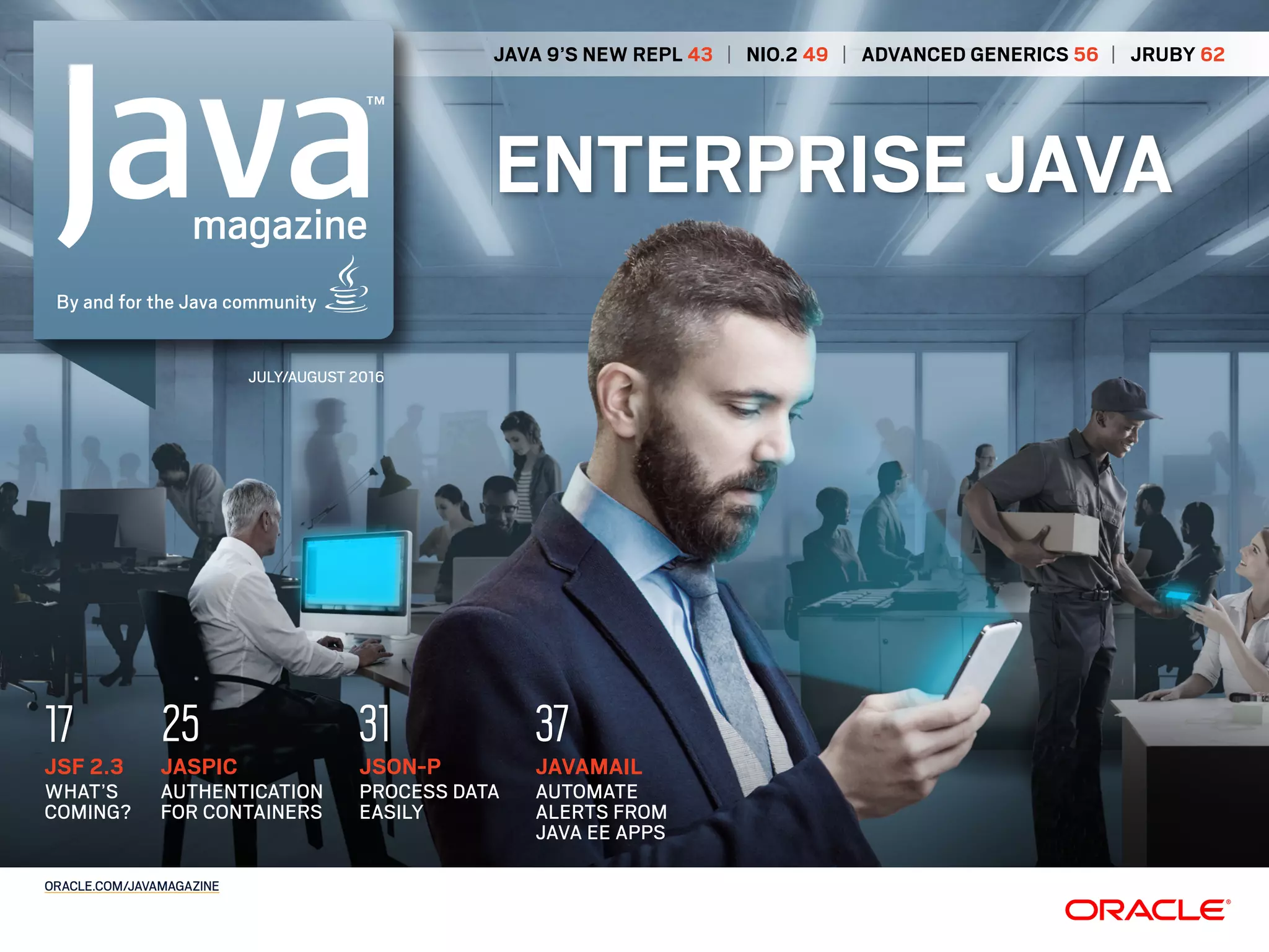JAVA 9’S NEW REPL 43 | NIO.2 49 | ADVANCED GENERICS 56 | JRUBY 62
ENTERPRISE JAVA
JULY/AUGUST 2016
ORACLE.COM/JAVAMAGAZINE
JSON-P
PROCESS DATA
EASILY
31
JAVAMAIL
AUTOMATE
ALERTS FROM
JAVA EE APPS
37
JASPIC
AUTHENTICATION
FOR CONTAINERS
25
JSF 2.3
WHAT’S
COMING?
17
 