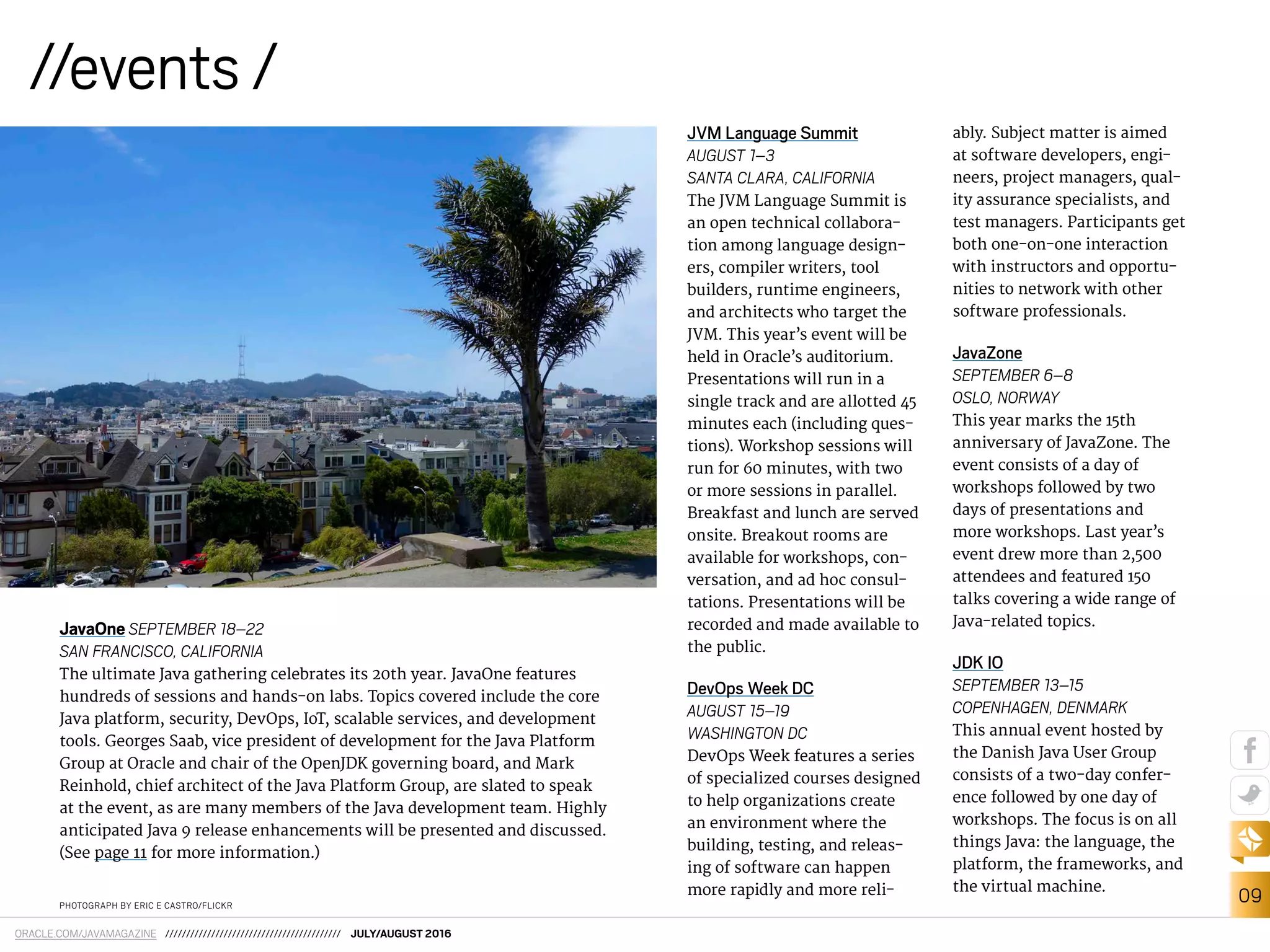 09
ORACLE.COM/JAVAMAGAZINE ////////////////////////////////////////// JULY/AUGUST 2016
//events /
PHOTOGRAPH BY ERIC E CASTRO/FLICKR
JavaOne SEPTEMBER 18–22
SAN FRANCISCO, CALIFORNIA
The ultimate Java gathering celebrates its 20th year. JavaOne features
hundreds of sessions and hands-on labs. Topics covered include the core
Java platform, security, DevOps, IoT, scalable services, and development
tools. Georges Saab, vice president of development for the Java Platform
Group at Oracle and chair of the OpenJDK governing board, and Mark
Reinhold, chief architect of the Java Platform Group, are slated to speak
at the event, as are many members of the Java development team. Highly
anticipated Java 9 release enhancements will be presented and discussed.
(See page 11 for more information.)
JVM Language Summit
AUGUST 1–3
SANTA CLARA, CALIFORNIA
The JVM Language Summit is
an open technical collabora-
tion among language design-
ers, compiler writers, tool
builders, runtime engineers,
and architects who target the
JVM. This year’s event will be
held in Oracle’s auditorium.
Presentations will run in a
single track and are allotted 45
minutes each (including ques-
tions). Workshop sessions will
run for 60 minutes, with two
or more sessions in parallel.
Breakfast and lunch are served
onsite. Breakout rooms are
available for workshops, con-
versation, and ad hoc consul-
tations. Presentations will be
recorded and made available to
the public.
DevOps Week DC
AUGUST 15–19
WASHINGTON DC
DevOps Week features a series
of specialized courses designed
to help organizations create
an environment where the
building, testing, and releas-
ing of software can happen
more rapidly and more reli-
ably. Subject matter is aimed
at software developers, engi-
neers, project managers, qual-
ity assurance specialists, and
test managers. Participants get
both one-on-one interaction
with instructors and opportu-
nities to network with other
software professionals.
JavaZone
SEPTEMBER 6–8
OSLO, NORWAY
This year marks the 15th
anniversary of JavaZone. The
event consists of a day of
workshops followed by two
days of presentations and
more workshops. Last year’s
event drew more than 2,500
attendees and featured 150
talks covering a wide range of
Java-related topics.
JDK IO
SEPTEMBER 13–15
COPENHAGEN, DENMARK
This annual event hosted by
the Danish Java User Group
consists of a two-day confer-
ence followed by one day of
workshops. The focus is on all
things Java: the language, the
platform, the frameworks, and
the virtual machine.
 