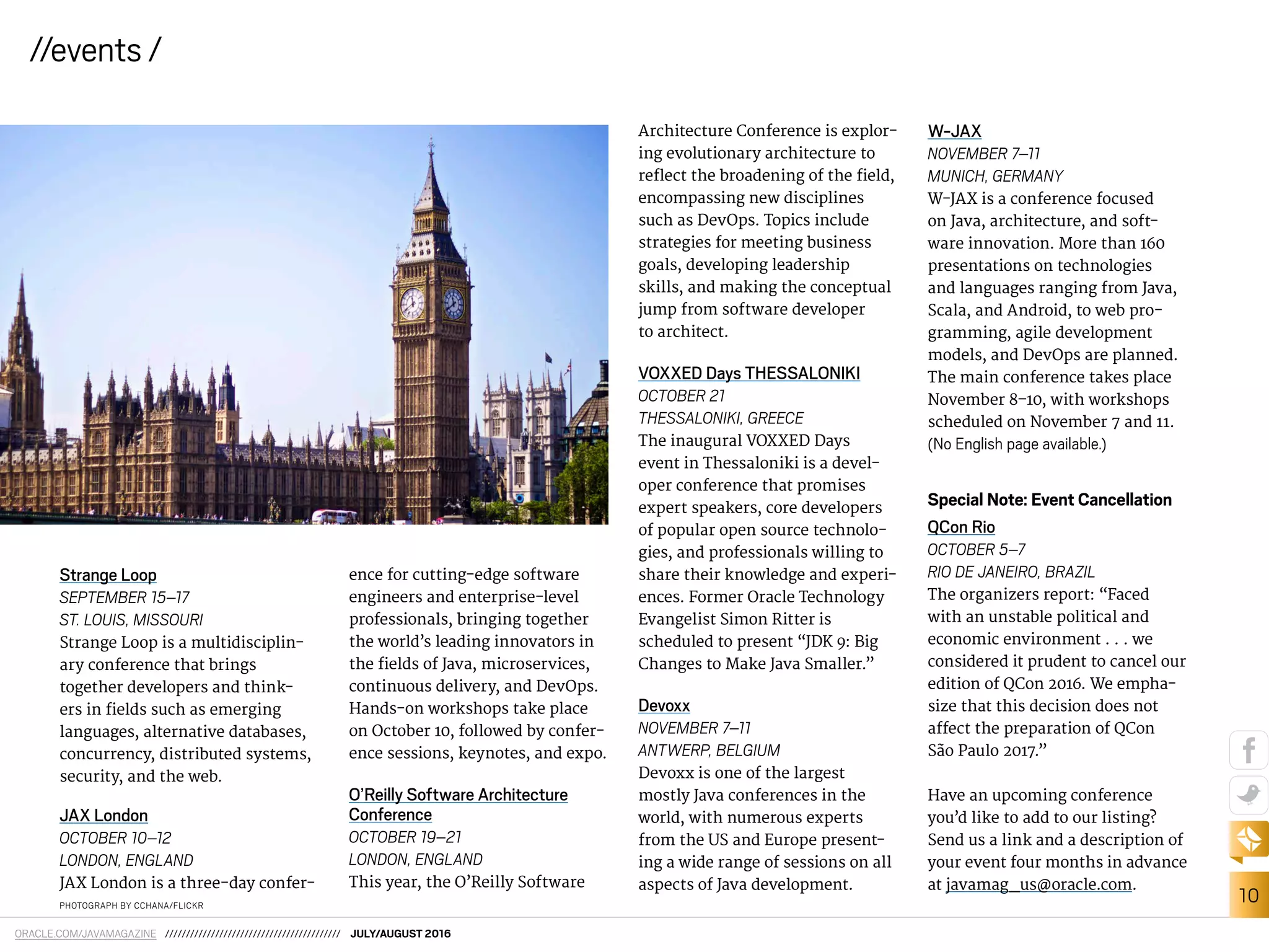 10
//events /
ORACLE.COM/JAVAMAGAZINE ////////////////////////////////////////// JULY/AUGUST 2016
Architecture Conference is explor-
ing evolutionary architecture to
relect the broadening of the ield,
encompassing new disciplines
such as DevOps. Topics include
strategies for meeting business
goals, developing leadership
skills, and making the conceptual
jump from software developer
to architect.
VOXXED Days THESSALONIKI
OCTOBER 21
THESSALONIKI, GREECE
The inaugural VOXXED Days
event in Thessaloniki is a devel-
oper conference that promises
expert speakers, core developers
of popular open source technolo-
gies, and professionals willing to
share their knowledge and experi-
ences. Former Oracle Technology
Evangelist Simon Ritter is
scheduled to present “JDK 9: Big
Changes to Make Java Smaller.”
Devoxx
NOVEMBER 7–11
ANTWERP, BELGIUM
Devoxx is one of the largest
mostly Java conferences in the
world, with numerous experts
from the US and Europe present-
ing a wide range of sessions on all
aspects of Java development.
W-JAX
NOVEMBER 7–11
MUNICH, GERMANY
W-JAX is a conference focused
on Java, architecture, and soft-
ware innovation. More than 160
presentations on technologies
and languages ranging from Java,
Scala, and Android, to web pro-
gramming, agile development
models, and DevOps are planned.
The main conference takes place
November 8–10, with workshops
scheduled on November 7 and 11.
(No English page available.)
Special Note: Event Cancellation
QCon Rio
OCTOBER 5–7
RIO DE JANEIRO, BRAZIL
The organizers report: “Faced
with an unstable political and
economic environment . . . we
considered it prudent to cancel our
edition of QCon 2016. We empha-
size that this decision does not
afect the preparation of QCon
São Paulo 2017.”
Have an upcoming conference
you’d like to add to our listing?
Send us a link and a description of
your event four months in advance
at javamag_us@oracle.com.
PHOTOGRAPH BY CCHANA/FLICKR
Strange Loop
SEPTEMBER 15–17
ST. LOUIS, MISSOURI
Strange Loop is a multidisciplin-
ary conference that brings
together developers and think-
ers in ields such as emerging
languages, alternative databases,
concurrency, distributed systems,
security, and the web.
JAX London
OCTOBER 10–12
LONDON, ENGLAND
JAX London is a three-day confer-
ence for cutting-edge software
engineers and enterprise-level
professionals, bringing together
the world’s leading innovators in
the ields of Java, microservices,
continuous delivery, and DevOps.
Hands-on workshops take place
on October 10, followed by confer-
ence sessions, keynotes, and expo.
O’Reilly Software Architecture
Conference
OCTOBER 19–21
LONDON, ENGLAND
This year, the O’Reilly Software
 