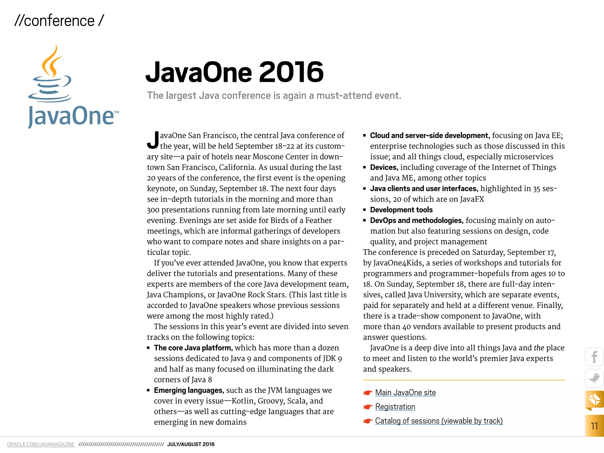 ORACLE.COM/JAVAMAGAZINE /////////////////////////////////////////// JULY/AUGUST 2016
11
//conference /
JavaOne San Francisco, the central Java conference of
the year, will be held September 18–22 at its custom-
ary site—a pair of hotels near Moscone Center in down-
town San Francisco, California. As usual during the last
20 years of the conference, the irst event is the opening
keynote, on Sunday, September 18. The next four days
see in-depth tutorials in the morning and more than
300 presentations running from late morning until early
evening. Evenings are set aside for Birds of a Feather
meetings, which are informal gatherings of developers
who want to compare notes and share insights on a par-
ticular topic.
If you’ve ever attended JavaOne, you know that experts
deliver the tutorials and presentations. Many of these
experts are members of the core Java development team,
Java Champions, or JavaOne Rock Stars. (This last title is
accorded to JavaOne speakers whose previous sessions
were among the most highly rated.)
The sessions in this year’s event are divided into seven
tracks on the following topics:
■■ The core Java platform, which has more than a dozen
sessions dedicated to Java 9 and components of JDK 9
and half as many focused on illuminating the dark
corners of Java 8
■■ Emerging languages, such as the JVM languages we
cover in every issue—Kotlin, Groovy, Scala, and
others—as well as cutting-edge languages that are
emerging in new domains
■■ Cloud and server-side development, focusing on Java EE;
enterprise technologies such as those discussed in this
issue; and all things cloud, especially microservices
■■ Devices, including coverage of the Internet of Things
and Java ME, among other topics
■■ Java clients and user interfaces, highlighted in 35 ses-
sions, 20 of which are on JavaFX
■■ Development tools
■■ DevOps and methodologies, focusing mainly on auto-
mation but also featuring sessions on design, code
quality, and project management
The conference is preceded on Saturday, September 17,
by JavaOne4Kids, a series of workshops and tutorials for
programmers and programmer-hopefuls from ages 10 to
18. On Sunday, September 18, there are full-day inten-
sives, called Java University, which are separate events,
paid for separately and held at a diferent venue. Finally,
there is a trade-show component to JavaOne, with
more than 40 vendors available to present products and
answer questions.
JavaOne is a deep dive into all things Java and the place
to meet and listen to the world’s premier Java experts
and speakers.
Main JavaOne site
Registration
Catalog of sessions (viewable by track)
JavaOne 2016
The largest Java conference is again a must-attend event.
 