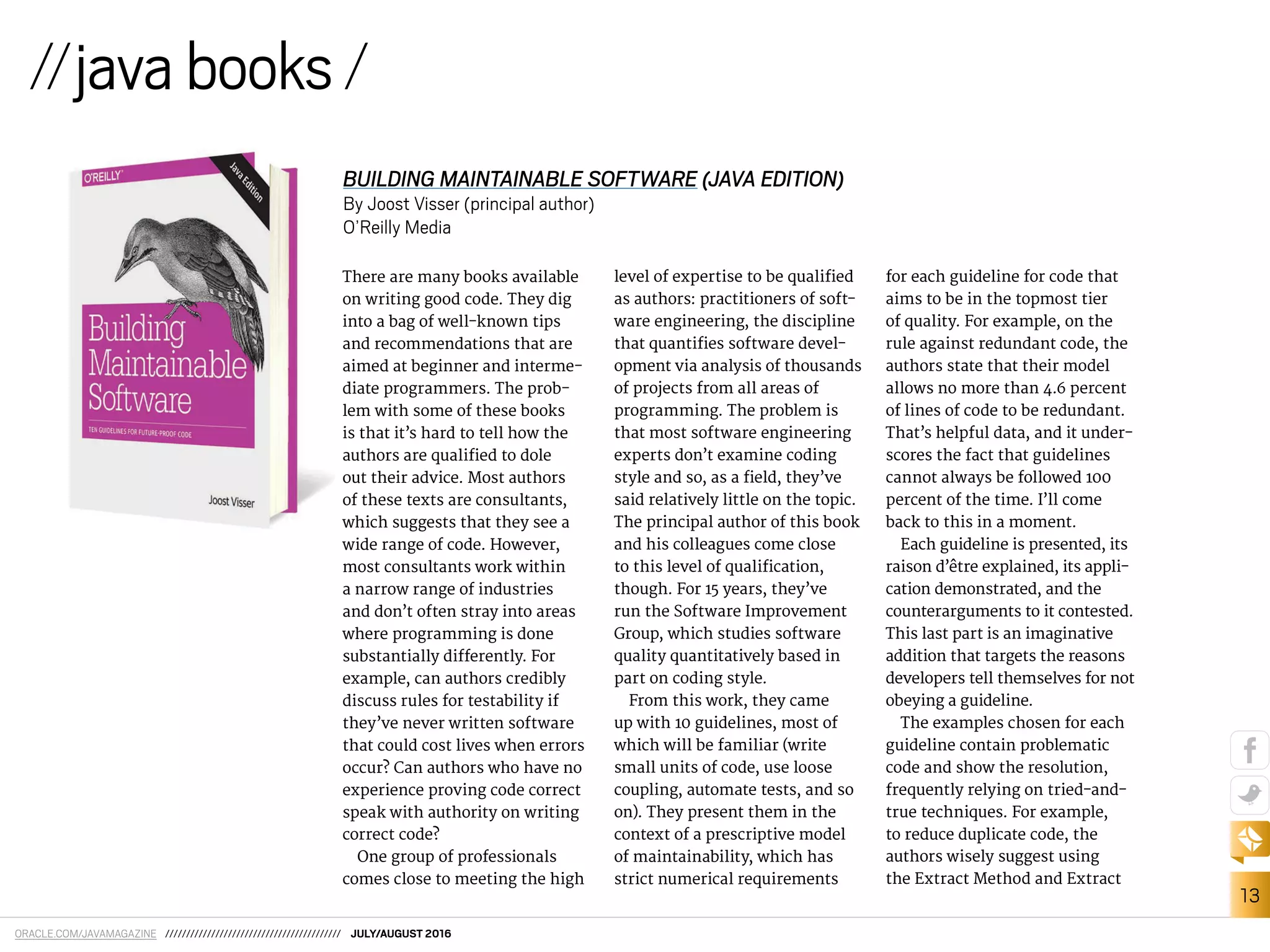 ORACLE.COM/JAVAMAGAZINE ////////////////////////////////////////// JULY/AUGUST 2016
13
There are many books available
on writing good code. They dig
into a bag of well-known tips
and recommendations that are
aimed at beginner and interme-
diate programmers. The prob-
lem with some of these books
is that it’s hard to tell how the
authors are qualiied to dole
out their advice. Most authors
of these texts are consultants,
which suggests that they see a
wide range of code. However,
most consultants work within
a narrow range of industries
and don’t often stray into areas
where programming is done
substantially diferently. For
example, can authors credibly
discuss rules for testability if
they’ve never written software
that could cost lives when errors
occur? Can authors who have no
experience proving code correct
speak with authority on writing
correct code?
One group of professionals
comes close to meeting the high
level of expertise to be qualiied
as authors: practitioners of soft-
ware engineering, the discipline
that quantiies software devel-
opment via analysis of thousands
of projects from all areas of
programming. The problem is
that most software engineering
experts don’t examine coding
style and so, as a ield, they’ve
said relatively little on the topic.
The principal author of this book
and his colleagues come close
to this level of qualiication,
though. For 15 years, they’ve
run the Software Improvement
Group, which studies software
quality quantitatively based in
part on coding style.
From this work, they came
up with 10 guidelines, most of
which will be familiar (write
small units of code, use loose
coupling, automate tests, and so
on). They present them in the
context of a prescriptive model
of maintainability, which has
strict numerical requirements
for each guideline for code that
aims to be in the topmost tier
of quality. For example, on the
rule against redundant code, the
authors state that their model
allows no more than 4.6 percent
of lines of code to be redundant.
That’s helpful data, and it under-
scores the fact that guidelines
cannot always be followed 100
percent of the time. I’ll come
back to this in a moment.
Each guideline is presented, its
raison d’être explained, its appli-
cation demonstrated, and the
counterarguments to it contested.
This last part is an imaginative
addition that targets the reasons
developers tell themselves for not
obeying a guideline.
The examples chosen for each
guideline contain problematic
code and show the resolution,
frequently relying on tried-and-
true techniques. For example,
to reduce duplicate code, the
authors wisely suggest using
the Extract Method and Extract
//javabooks/
BUILDING MAINTAINABLE SOFTWARE (JAVA EDITION)
By Joost Visser (principal author)
O’Reilly Media
 