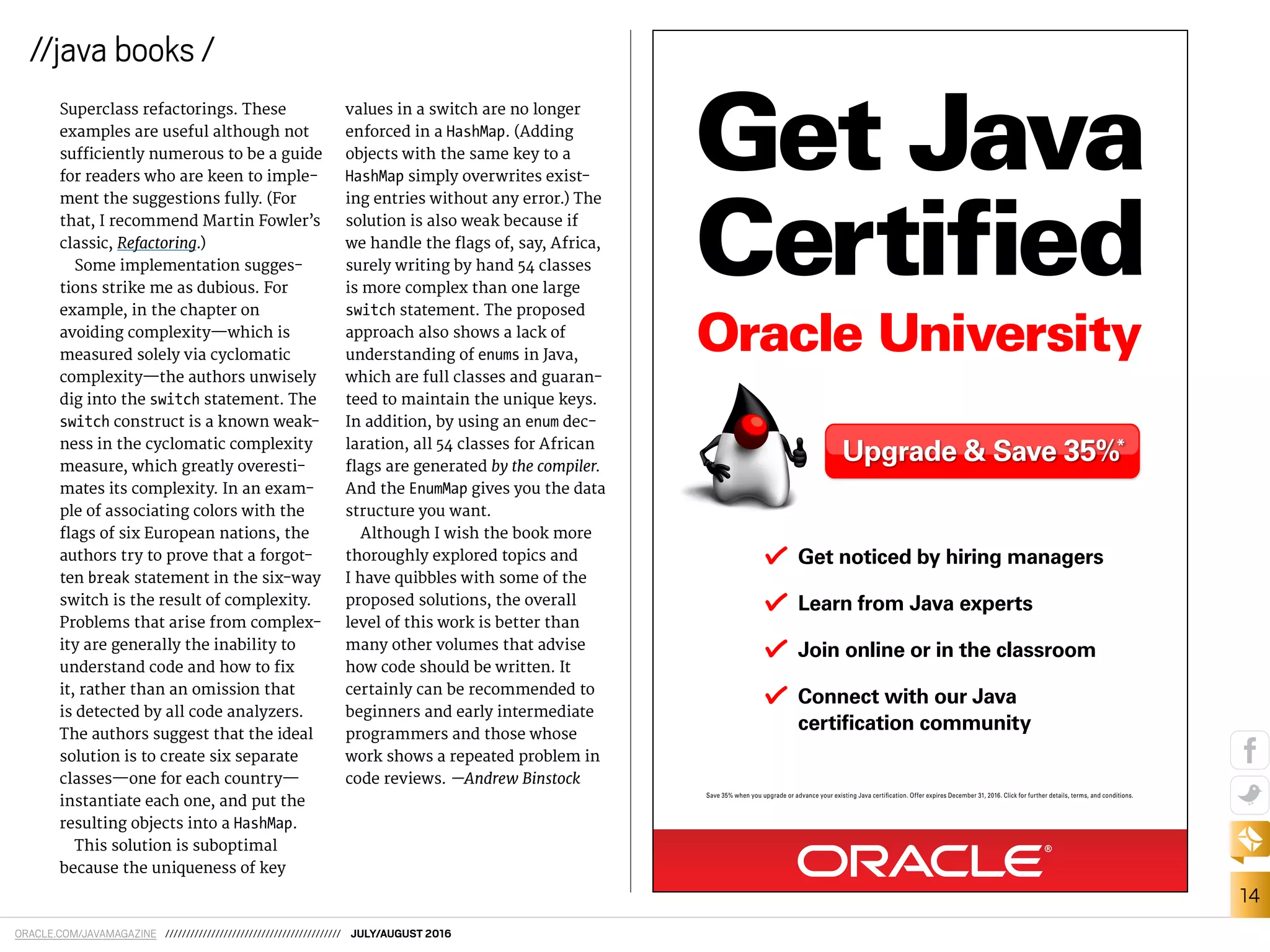 ORACLE.COM/JAVAMAGAZINE ////////////////////////////////////////// JULY/AUGUST 2016
14
//java books /
Superclass refactorings. These
examples are useful although not
suiciently numerous to be a guide
for readers who are keen to imple-
ment the suggestions fully. (For
that, I recommend Martin Fowler’s
classic, Refactoring.)
Some implementation sugges-
tions strike me as dubious. For
example, in the chapter on
avoiding complexity—which is
measured solely via cyclomatic
complexity—the authors unwisely
dig into the switch statement. The
switch construct is a known weak-
ness in the cyclomatic complexity
measure, which greatly overesti-
mates its complexity. In an exam-
ple of associating colors with the
lags of six European nations, the
authors try to prove that a forgot-
ten break statement in the six-way
switch is the result of complexity.
Problems that arise from complex-
ity are generally the inability to
understand code and how to ix
it, rather than an omission that
is detected by all code analyzers.
The authors suggest that the ideal
solution is to create six separate
classes—one for each country—
instantiate each one, and put the
resulting objects into a HashMap.
This solution is suboptimal
because the uniqueness of key
values in a switch are no longer
enforced in a HashMap. (Adding
objects with the same key to a
HashMap simply overwrites exist-
ing entries without any error.) The
solution is also weak because if
we handle the lags of, say, Africa,
surely writing by hand 54 classes
is more complex than one large
switch statement. The proposed
approach also shows a lack of
understanding of enums in Java,
which are full classes and guaran-
teed to maintain the unique keys.
In addition, by using an enum dec-
laration, all 54 classes for African
lags are generated by the compiler.
And the EnumMap gives you the data
structure you want.
Although I wish the book more
thoroughly explored topics and
I have quibbles with some of the
proposed solutions, the overall
level of this work is better than
many other volumes that advise
how code should be written. It
certainly can be recommended to
beginners and early intermediate
programmers and those whose
work shows a repeated problem in
code reviews. —Andrew Binstock
Get Java
Certified
Oracle University
Get noticed by hiring managers
Learn from Java experts
Join online or in the classroom
Connect with our Java
certiﬁcation community
Upgrade & Save 35%*
Save 35% when you upgrade or advance your existing Java certiﬁcation. Offer expires December 31, 2016. Click for further details, terms, and conditions.
 