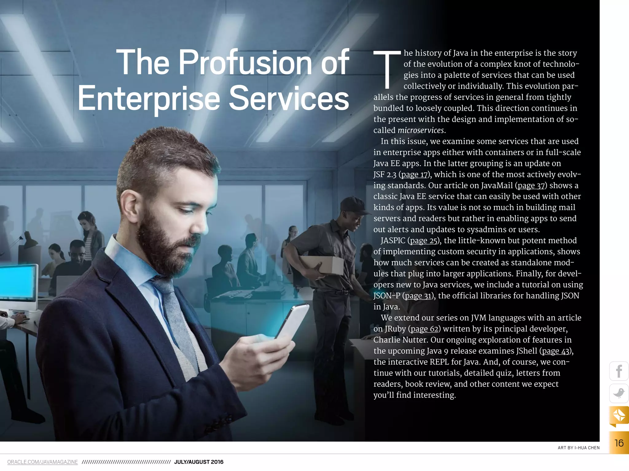 ORACLE.COM/JAVAMAGAZINE /////////////////////////////////////////// JULY/AUGUST 2016
16ART BY I-HUA CHEN
The Profusion of
Enterprise Services
T
he history of Java in the enterprise is the story
of the evolution of a complex knot of technolo-
gies into a palette of services that can be used
collectively or individually. This evolution par-
allels the progress of services in general from tightly
bundled to loosely coupled. This direction continues in
the present with the design and implementation of so-
called microservices.
In this issue, we examine some services that are used
in enterprise apps either with containers or in full-scale
Java EE apps. In the latter grouping is an update on
JSF 2.3 (page 17), which is one of the most actively evolv-
ing standards. Our article on JavaMail (page 37) shows a
classic Java EE service that can easily be used with other
kinds of apps. Its value is not so much in building mail
servers and readers but rather in enabling apps to send
out alerts and updates to sysadmins or users.
JASPIC (page 25), the little-known but potent method
of implementing custom security in applications, shows
how much services can be created as standalone mod-
ules that plug into larger applications. Finally, for devel-
opers new to Java services, we include a tutorial on using
JSON-P (page 31), the oicial libraries for handling JSON
in Java.
We extend our series on JVM languages with an article
on JRuby (page 62) written by its principal developer,
Charlie Nutter. Our ongoing exploration of features in
the upcoming Java 9 release examines JShell (page 43),
the interactive REPL for Java. And, of course, we con-
tinue with our tutorials, detailed quiz, letters from
readers, book review, and other content we expect
you’ll ind interesting.
 
