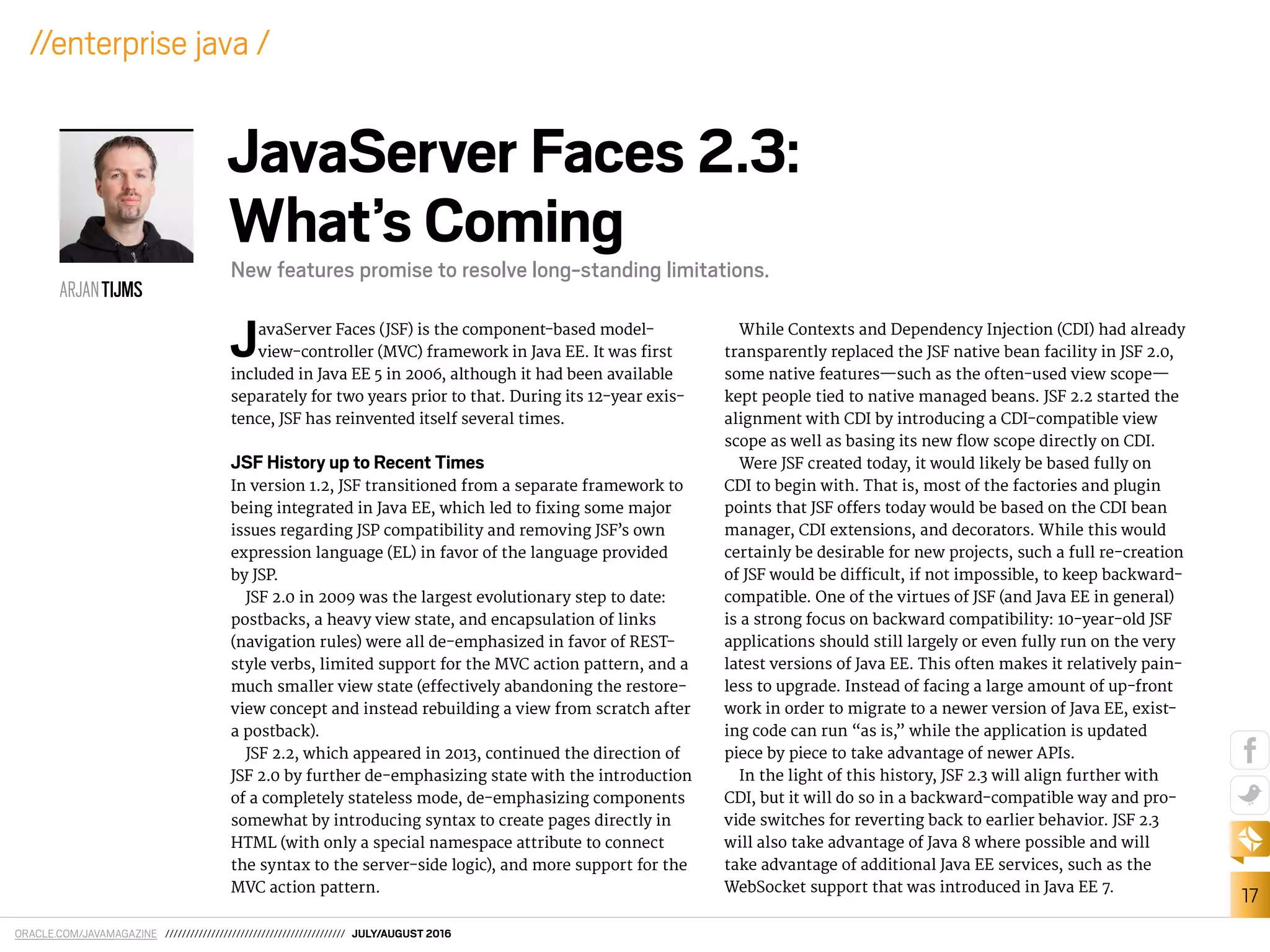 ORACLE.COM/JAVAMAGAZINE /////////////////////////////////////////// JULY/AUGUST 2016
17
//enterprise java /
JavaServer Faces (JSF) is the component-based model-
view-controller (MVC) framework in Java EE. It was irst
included in Java EE 5 in 2006, although it had been available
separately for two years prior to that. During its 12-year exis-
tence, JSF has reinvented itself several times.
JSF History up to Recent Times
In version 1.2, JSF transitioned from a separate framework to
being integrated in Java EE, which led to ixing some major
issues regarding JSP compatibility and removing JSF’s own
expression language (EL) in favor of the language provided
by JSP.
JSF 2.0 in 2009 was the largest evolutionary step to date:
postbacks, a heavy view state, and encapsulation of links
(navigation rules) were all de-emphasized in favor of REST-
style verbs, limited support for the MVC action pattern, and a
much smaller view state (efectively abandoning the restore-
view concept and instead rebuilding a view from scratch after
a postback).
JSF 2.2, which appeared in 2013, continued the direction of
JSF 2.0 by further de-emphasizing state with the introduction
of a completely stateless mode, de-emphasizing components
somewhat by introducing syntax to create pages directly in
HTML (with only a special namespace attribute to connect
the syntax to the server-side logic), and more support for the
MVC action pattern.
While Contexts and Dependency Injection (CDI) had already
transparently replaced the JSF native bean facility in JSF 2.0,
some native features—such as the often-used view scope—
kept people tied to native managed beans. JSF 2.2 started the
alignment with CDI by introducing a CDI-compatible view
scope as well as basing its new low scope directly on CDI.
Were JSF created today, it would likely be based fully on
CDI to begin with. That is, most of the factories and plugin
points that JSF ofers today would be based on the CDI bean
manager, CDI extensions, and decorators. While this would
certainly be desirable for new projects, such a full re-creation
of JSF would be diicult, if not impossible, to keep backward-
compatible. One of the virtues of JSF (and Java EE in general)
is a strong focus on backward compatibility: 10-year-old JSF
applications should still largely or even fully run on the very
latest versions of Java EE. This often makes it relatively pain-
less to upgrade. Instead of facing a large amount of up-front
work in order to migrate to a newer version of Java EE, exist-
ing code can run “as is,” while the application is updated
piece by piece to take advantage of newer APIs.
In the light of this history, JSF 2.3 will align further with
CDI, but it will do so in a backward-compatible way and pro-
vide switches for reverting back to earlier behavior. JSF 2.3
will also take advantage of Java 8 where possible and will
take advantage of additional Java EE services, such as the
WebSocket support that was introduced in Java EE 7.
ARJANTIJMS
JavaServer Faces 2.3:
What’s Coming
New features promise to resolve long-standing limitations.
 