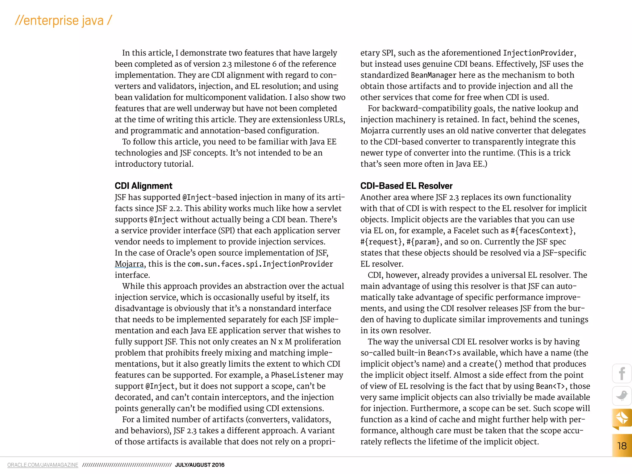ORACLE.COM/JAVAMAGAZINE /////////////////////////////////////////// JULY/AUGUST 2016
18
//enterprise java /
In this article, I demonstrate two features that have largely
been completed as of version 2.3 milestone 6 of the reference
implementation. They are CDI alignment with regard to con-
verters and validators, injection, and EL resolution; and using
bean validation for multicomponent validation. I also show two
features that are well underway but have not been completed
at the time of writing this article. They are extensionless URLs,
and programmatic and annotation-based coniguration.
To follow this article, you need to be familiar with Java EE
technologies and JSF concepts. It’s not intended to be an
introductory tutorial.
CDI Alignment
JSF has supported @Inject-based injection in many of its arti-
facts since JSF 2.2. This ability works much like how a servlet
supports @Inject without actually being a CDI bean. There’s
a service provider interface (SPI) that each application server
vendor needs to implement to provide injection services.
In the case of Oracle’s open source implementation of JSF,
Mojarra, this is the com.sun.faces.spi.InjectionProvider
interface.
While this approach provides an abstraction over the actual
injection service, which is occasionally useful by itself, its
disadvantage is obviously that it’s a nonstandard interface
that needs to be implemented separately for each JSF imple-
mentation and each Java EE application server that wishes to
fully support JSF. This not only creates an N x M proliferation
problem that prohibits freely mixing and matching imple-
mentations, but it also greatly limits the extent to which CDI
features can be supported. For example, a PhaseListener may
support @Inject, but it does not support a scope, can’t be
decorated, and can’t contain interceptors, and the injection
points generally can’t be modiied using CDI extensions.
For a limited number of artifacts (converters, validators,
and behaviors), JSF 2.3 takes a diferent approach. A variant
of those artifacts is available that does not rely on a propri-
etary SPI, such as the aforementioned InjectionProvider,
but instead uses genuine CDI beans. Efectively, JSF uses the
standardized BeanManager here as the mechanism to both
obtain those artifacts and to provide injection and all the
other services that come for free when CDI is used.
For backward-compatibility goals, the native lookup and
injection machinery is retained. In fact, behind the scenes,
Mojarra currently uses an old native converter that delegates
to the CDI-based converter to transparently integrate this
newer type of converter into the runtime. (This is a trick
that’s seen more often in Java EE.)
CDI-Based EL Resolver
Another area where JSF 2.3 replaces its own functionality
with that of CDI is with respect to the EL resolver for implicit
objects. Implicit objects are the variables that you can use
via EL on, for example, a Facelet such as #{facesContext},
#{request}, #{param}, and so on. Currently the JSF spec
states that these objects should be resolved via a JSF-speciic
EL resolver.
CDI, however, already provides a universal EL resolver. The
main advantage of using this resolver is that JSF can auto-
matically take advantage of speciic performance improve-
ments, and using the CDI resolver releases JSF from the bur-
den of having to duplicate similar improvements and tunings
in its own resolver.
The way the universal CDI EL resolver works is by having
so-called built-in Bean<T>s available, which have a name (the
implicit object’s name) and a create() method that produces
the implicit object itself. Almost a side efect from the point
of view of EL resolving is the fact that by using Bean<T>, those
very same implicit objects can also trivially be made available
for injection. Furthermore, a scope can be set. Such scope will
function as a kind of cache and might further help with per-
formance, although care must be taken that the scope accu-
rately relects the lifetime of the implicit object.
 