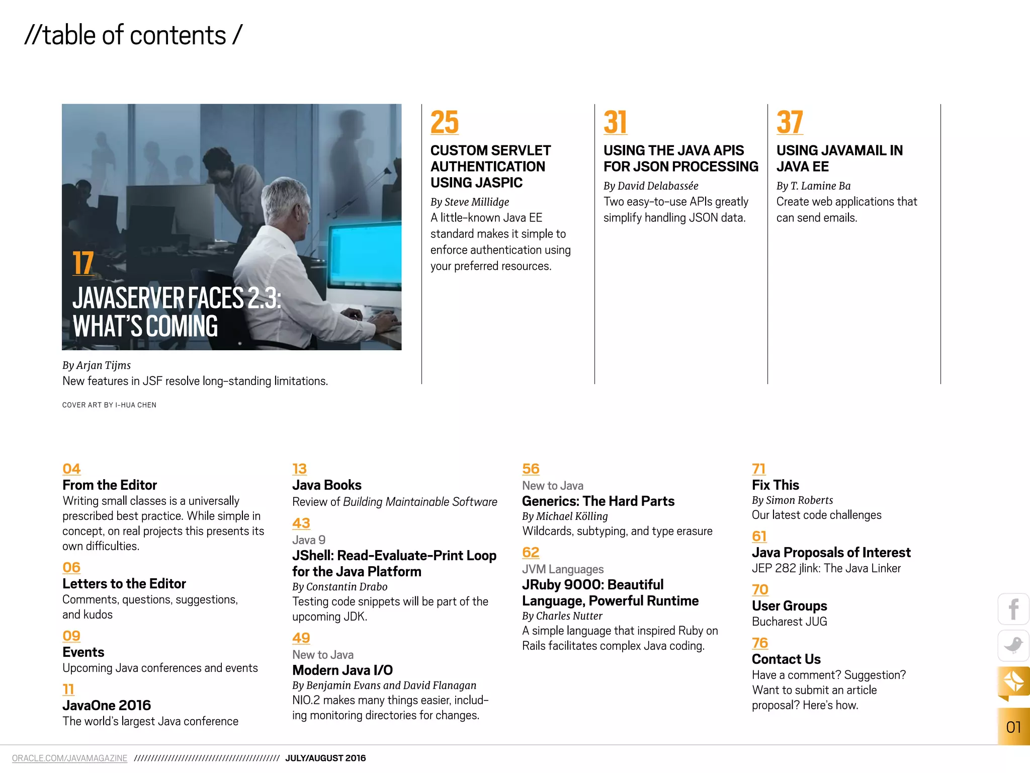 ORACLE.COM/JAVAMAGAZINE /////////////////////////////////////////// JULY/AUGUST 2016
01
//table of contents /
COVER ART BY I-HUA CHEN
04
From the Editor
Writing small classes is a universally
prescribed best practice. While simple in
concept, on real projects this presents its
own diiculties.
06
Letters to the Editor
Comments, questions, suggestions,
and kudos
09
Events
Upcoming Java conferences and events
11
JavaOne 2016
The world’s largest Java conference
13
Java Books
Review of Building Maintainable Software
43
Java 9
JShell: Read-Evaluate-Print Loop
for the Java Platform
By Constantin Drabo
Testing code snippets will be part of the
upcoming JDK.
49
New to Java
Modern Java I/O
By Benjamin Evans and David Flanagan
NIO.2 makes many things easier, includ-
ing monitoring directories for changes.
56
New to Java
Generics: The Hard Parts
By Michael Kölling
Wildcards, subtyping, and type erasure
62
JVM Languages
JRuby 9000: Beautiful
Language, Powerful Runtime
By Charles Nutter
A simple language that inspired Ruby on
Rails facilitates complex Java coding.
71
Fix This
By Simon Roberts
Our latest code challenges
61
Java Proposals of Interest
JEP 282 jlink: The Java Linker
70
User Groups
Bucharest JUG
76
Contact Us
Have a comment? Suggestion?
Want to submit an article
proposal? Here’s how.
By Arjan Tijms
New features in JSF resolve long-standing limitations.
25
CUSTOM SERVLET
AUTHENTICATION
USING JASPIC
By Steve Millidge
A little-known Java EE
standard makes it simple to
enforce authentication using
your preferred resources.
31
USING THE JAVA APIS
FOR JSON PROCESSING
By David Delabassée
Two easy-to-use APIs greatly
simplify handling JSON data.
37
USING JAVAMAIL IN
JAVA EE
By T. Lamine Ba
Create web applications that
can send emails.
//table of contents /
17
JAVASERVERFACES2.3:
WHAT’SCOMING
 
