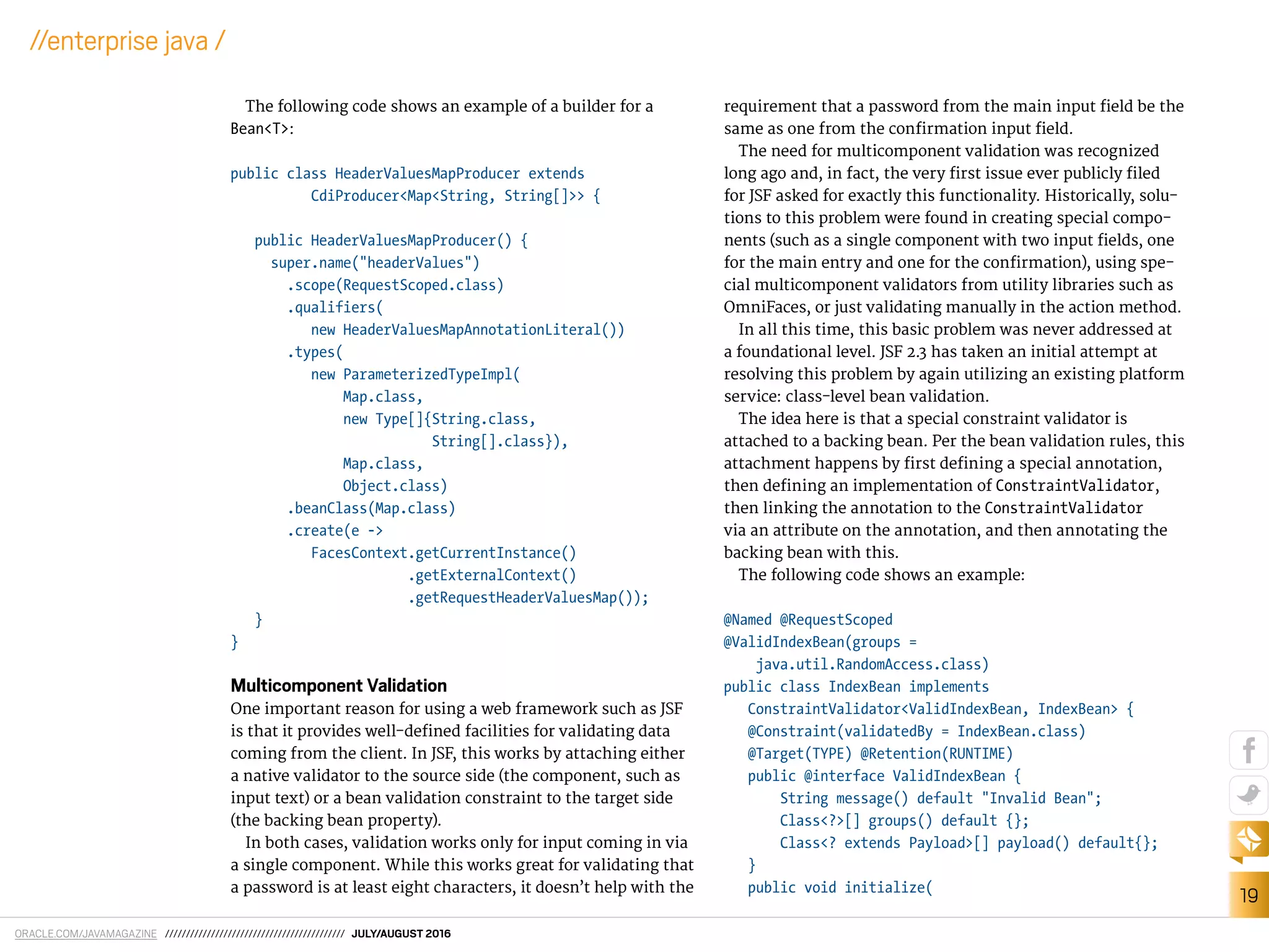 ORACLE.COM/JAVAMAGAZINE /////////////////////////////////////////// JULY/AUGUST 2016
19
//enterprise java /
The following code shows an example of a builder for a
Bean<T>:
public class HeaderValuesMapProducer extends
CdiProducer<Map<String, String[]>> {
public HeaderValuesMapProducer() {
super.name("headerValues")
.scope(RequestScoped.class)
.qualifiers(
new HeaderValuesMapAnnotationLiteral())
.types(
new ParameterizedTypeImpl(
Map.class,
new Type[]{String.class,
String[].class}),
Map.class,
Object.class)
.beanClass(Map.class)
.create(e ->
FacesContext.getCurrentInstance()
.getExternalContext()
.getRequestHeaderValuesMap());
}
}
Multicomponent Validation
One important reason for using a web framework such as JSF
is that it provides well-deined facilities for validating data
coming from the client. In JSF, this works by attaching either
a native validator to the source side (the component, such as
input text) or a bean validation constraint to the target side
(the backing bean property).
In both cases, validation works only for input coming in via
a single component. While this works great for validating that
a password is at least eight characters, it doesn’t help with the
requirement that a password from the main input ield be the
same as one from the conirmation input ield.
The need for multicomponent validation was recognized
long ago and, in fact, the very irst issue ever publicly iled
for JSF asked for exactly this functionality. Historically, solu-
tions to this problem were found in creating special compo-
nents (such as a single component with two input ields, one
for the main entry and one for the conirmation), using spe-
cial multicomponent validators from utility libraries such as
OmniFaces, or just validating manually in the action method.
In all this time, this basic problem was never addressed at
a foundational level. JSF 2.3 has taken an initial attempt at
resolving this problem by again utilizing an existing platform
service: class-level bean validation.
The idea here is that a special constraint validator is
attached to a backing bean. Per the bean validation rules, this
attachment happens by irst deining a special annotation,
then deining an implementation of ConstraintValidator,
then linking the annotation to the ConstraintValidator
via an attribute on the annotation, and then annotating the
backing bean with this.
The following code shows an example:
@Named @RequestScoped
@ValidIndexBean(groups =
java.util.RandomAccess.class)
public class IndexBean implements
ConstraintValidator<ValidIndexBean, IndexBean> {
@Constraint(validatedBy = IndexBean.class)
@Target(TYPE) @Retention(RUNTIME)
public @interface ValidIndexBean {
String message() default "Invalid Bean";
Class<?>[] groups() default {};
Class<? extends Payload>[] payload() default{};
}
public void initialize(
 