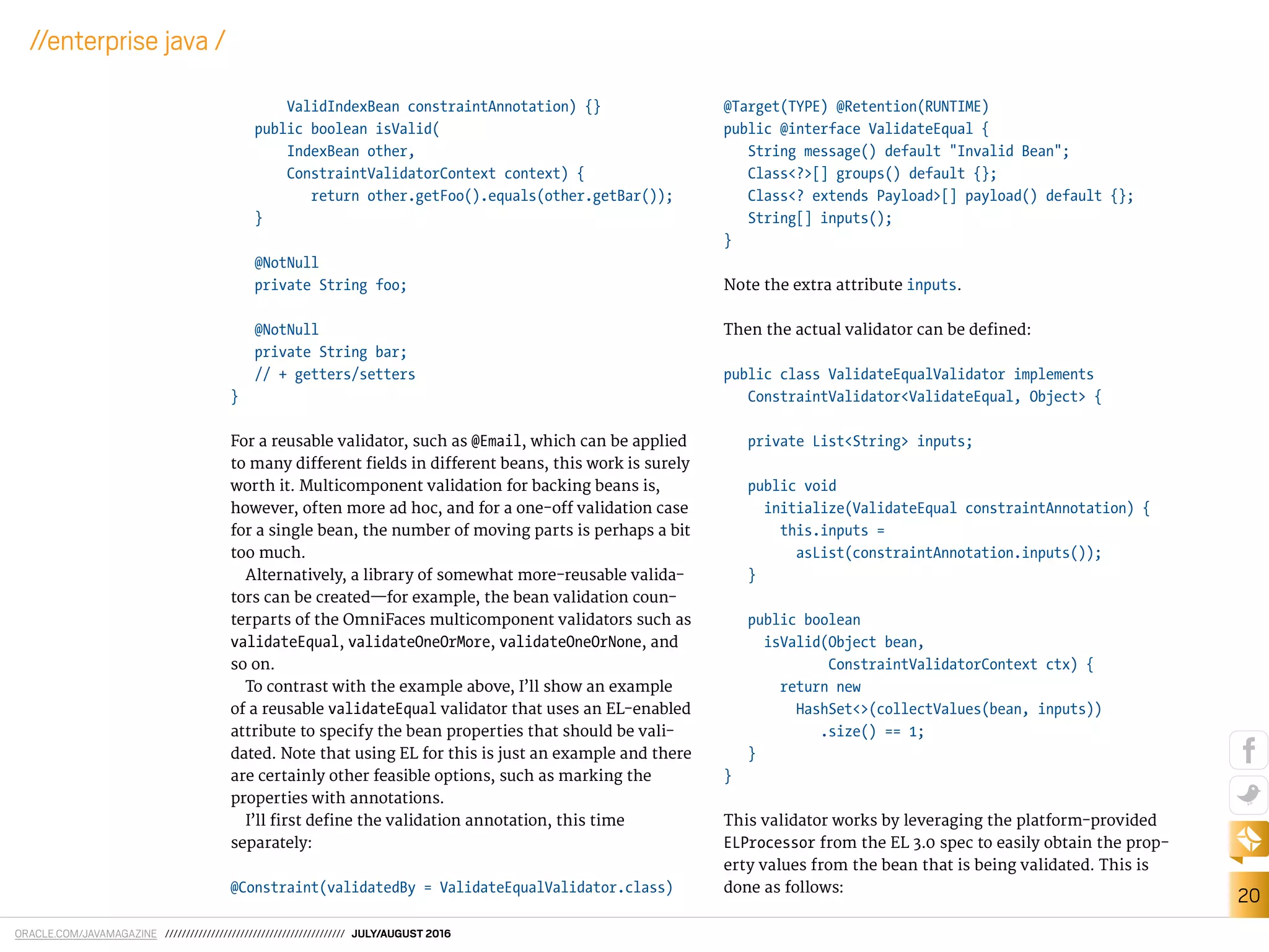 ORACLE.COM/JAVAMAGAZINE /////////////////////////////////////////// JULY/AUGUST 2016
20
//enterprise java /
ValidIndexBean constraintAnnotation) {}
public boolean isValid(
IndexBean other,
ConstraintValidatorContext context) {
return other.getFoo().equals(other.getBar());
}
@NotNull
private String foo;
@NotNull
private String bar;
// + getters/setters
}
For a reusable validator, such as @Email, which can be applied
to many diferent ields in diferent beans, this work is surely
worth it. Multicomponent validation for backing beans is,
however, often more ad hoc, and for a one-of validation case
for a single bean, the number of moving parts is perhaps a bit
too much.
Alternatively, a library of somewhat more-reusable valida-
tors can be created—for example, the bean validation coun-
terparts of the OmniFaces multicomponent validators such as
validateEqual, validateOneOrMore, validateOneOrNone, and
so on.
To contrast with the example above, I’ll show an example
of a reusable validateEqual validator that uses an EL-enabled
attribute to specify the bean properties that should be vali-
dated. Note that using EL for this is just an example and there
are certainly other feasible options, such as marking the
properties with annotations.
I’ll irst deine the validation annotation, this time
separately:
@Constraint(validatedBy = ValidateEqualValidator.class)
@Target(TYPE) @Retention(RUNTIME)
public @interface ValidateEqual {
String message() default "Invalid Bean";
Class<?>[] groups() default {};
Class<? extends Payload>[] payload() default {};
String[] inputs();
}
Note the extra attribute inputs.
Then the actual validator can be defined:
public class ValidateEqualValidator implements
ConstraintValidator<ValidateEqual, Object> {
private List<String> inputs;
public void
initialize(ValidateEqual constraintAnnotation) {
this.inputs =
asList(constraintAnnotation.inputs());
}
public boolean
isValid(Object bean,
ConstraintValidatorContext ctx) {
return new
HashSet<>(collectValues(bean, inputs))
.size() == 1;
}
}
This validator works by leveraging the platform-provided
ELProcessor from the EL 3.0 spec to easily obtain the prop-
erty values from the bean that is being validated. This is
done as follows:
 