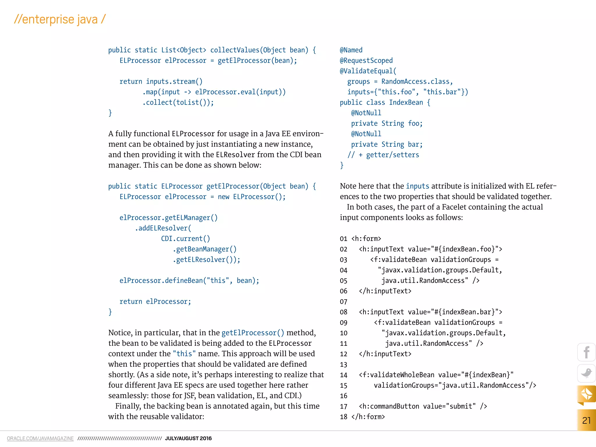 ORACLE.COM/JAVAMAGAZINE /////////////////////////////////////////// JULY/AUGUST 2016
21
//enterprise java /
public static List<Object> collectValues(Object bean) {
ELProcessor elProcessor = getElProcessor(bean);
return inputs.stream()
.map(input -> elProcessor.eval(input))
.collect(toList());
}
A fully functional ELProcessor for usage in a Java EE environ-
ment can be obtained by just instantiating a new instance,
and then providing it with the ELResolver from the CDI bean
manager. This can be done as shown below:
public static ELProcessor getElProcessor(Object bean) {
ELProcessor elProcessor = new ELProcessor();
elProcessor.getELManager()
.addELResolver(
CDI.current()
.getBeanManager()
.getELResolver());
elProcessor.defineBean("this", bean);
return elProcessor;
}
Notice, in particular, that in the getElProcessor() method,
the bean to be validated is being added to the ELProcessor
context under the "this" name. This approach will be used
when the properties that should be validated are deined
shortly. (As a side note, it’s perhaps interesting to realize that
four diferent Java EE specs are used together here rather
seamlessly: those for JSF, bean validation, EL, and CDI.)
Finally, the backing bean is annotated again, but this time
with the reusable validator:
@Named
@RequestScoped
@ValidateEqual(
groups = RandomAccess.class,
inputs={"this.foo", "this.bar"})
public class IndexBean {
@NotNull
private String foo;
@NotNull
private String bar;
// + getter/setters
}
Note here that the inputs attribute is initialized with EL refer-
ences to the two properties that should be validated together.
In both cases, the part of a Facelet containing the actual
input components looks as follows:
01 <h:form>
02 <h:inputText value="#{indexBean.foo}">
03 <f:validateBean validationGroups =
04 "javax.validation.groups.Default,
05 java.util.RandomAccess" />
06 </h:inputText>
07
08 <h:inputText value="#{indexBean.bar}">
09 <f:validateBean validationGroups =
10 "javax.validation.groups.Default,
11 java.util.RandomAccess" />
12 </h:inputText>
13
14 <f:validateWholeBean value="#{indexBean}"
15 validationGroups="java.util.RandomAccess"/>
16
17 <h:commandButton value="submit" />
18 </h:form>
 