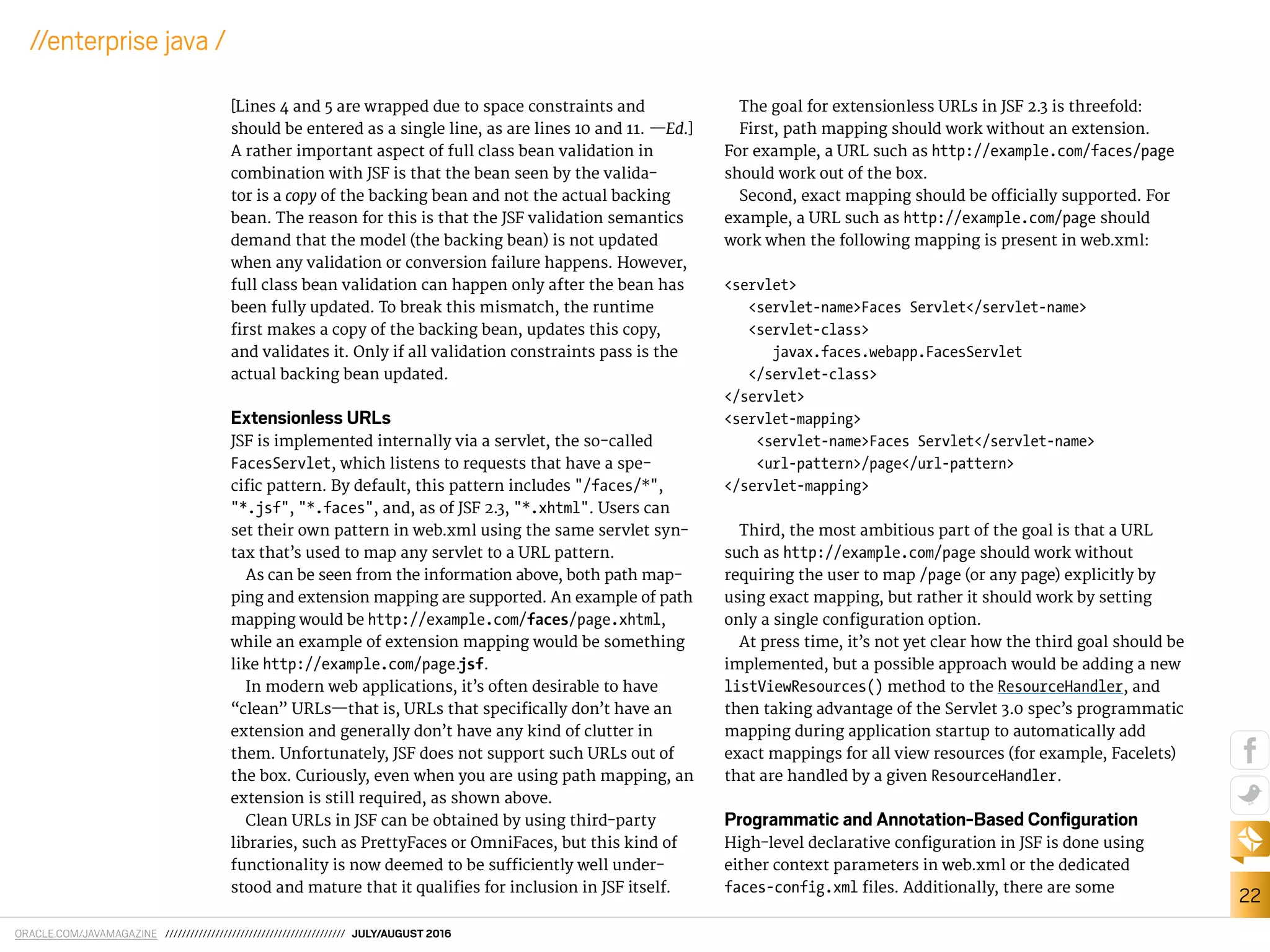 ORACLE.COM/JAVAMAGAZINE /////////////////////////////////////////// JULY/AUGUST 2016
22
//enterprise java /
[Lines 4 and 5 are wrapped due to space constraints and
should be entered as a single line, as are lines 10 and 11. —Ed.]
A rather important aspect of full class bean validation in
combination with JSF is that the bean seen by the valida-
tor is a copy of the backing bean and not the actual backing
bean. The reason for this is that the JSF validation semantics
demand that the model (the backing bean) is not updated
when any validation or conversion failure happens. However,
full class bean validation can happen only after the bean has
been fully updated. To break this mismatch, the runtime
irst makes a copy of the backing bean, updates this copy,
and validates it. Only if all validation constraints pass is the
actual backing bean updated.
Extensionless URLs
JSF is implemented internally via a servlet, the so-called
FacesServlet, which listens to requests that have a spe-
ciic pattern. By default, this pattern includes "/faces/*",
"*.jsf", "*.faces", and, as of JSF 2.3, "*.xhtml". Users can
set their own pattern in web.xml using the same servlet syn-
tax that’s used to map any servlet to a URL pattern.
As can be seen from the information above, both path map-
ping and extension mapping are supported. An example of path
mapping would be http://example.com/faces/page.xhtml,
while an example of extension mapping would be something
like http://example.com/page.jsf.
In modern web applications, it’s often desirable to have
“clean” URLs—that is, URLs that speciically don’t have an
extension and generally don’t have any kind of clutter in
them. Unfortunately, JSF does not support such URLs out of
the box. Curiously, even when you are using path mapping, an
extension is still required, as shown above.
Clean URLs in JSF can be obtained by using third-party
libraries, such as PrettyFaces or OmniFaces, but this kind of
functionality is now deemed to be suiciently well under-
stood and mature that it qualiies for inclusion in JSF itself.
The goal for extensionless URLs in JSF 2.3 is threefold:
First, path mapping should work without an extension.
For example, a URL such as http://example.com/faces/page
should work out of the box.
Second, exact mapping should be oicially supported. For
example, a URL such as http://example.com/page should
work when the following mapping is present in web.xml:
<servlet>
<servlet-name>Faces Servlet</servlet-name>
<servlet-class>
javax.faces.webapp.FacesServlet
</servlet-class>
</servlet>
<servlet-mapping>
<servlet-name>Faces Servlet</servlet-name>
<url-pattern>/page</url-pattern>
</servlet-mapping>
Third, the most ambitious part of the goal is that a URL
such as http://example.com/page should work without
requiring the user to map /page (or any page) explicitly by
using exact mapping, but rather it should work by setting
only a single coniguration option.
At press time, it’s not yet clear how the third goal should be
implemented, but a possible approach would be adding a new
listViewResources() method to the ResourceHandler, and
then taking advantage of the Servlet 3.0 spec’s programmatic
mapping during application startup to automatically add
exact mappings for all view resources (for example, Facelets)
that are handled by a given ResourceHandler.
Programmatic and Annotation-Based Conﬁguration
High-level declarative coniguration in JSF is done using
either context parameters in web.xml or the dedicated
faces-config.xml iles. Additionally, there are some
 