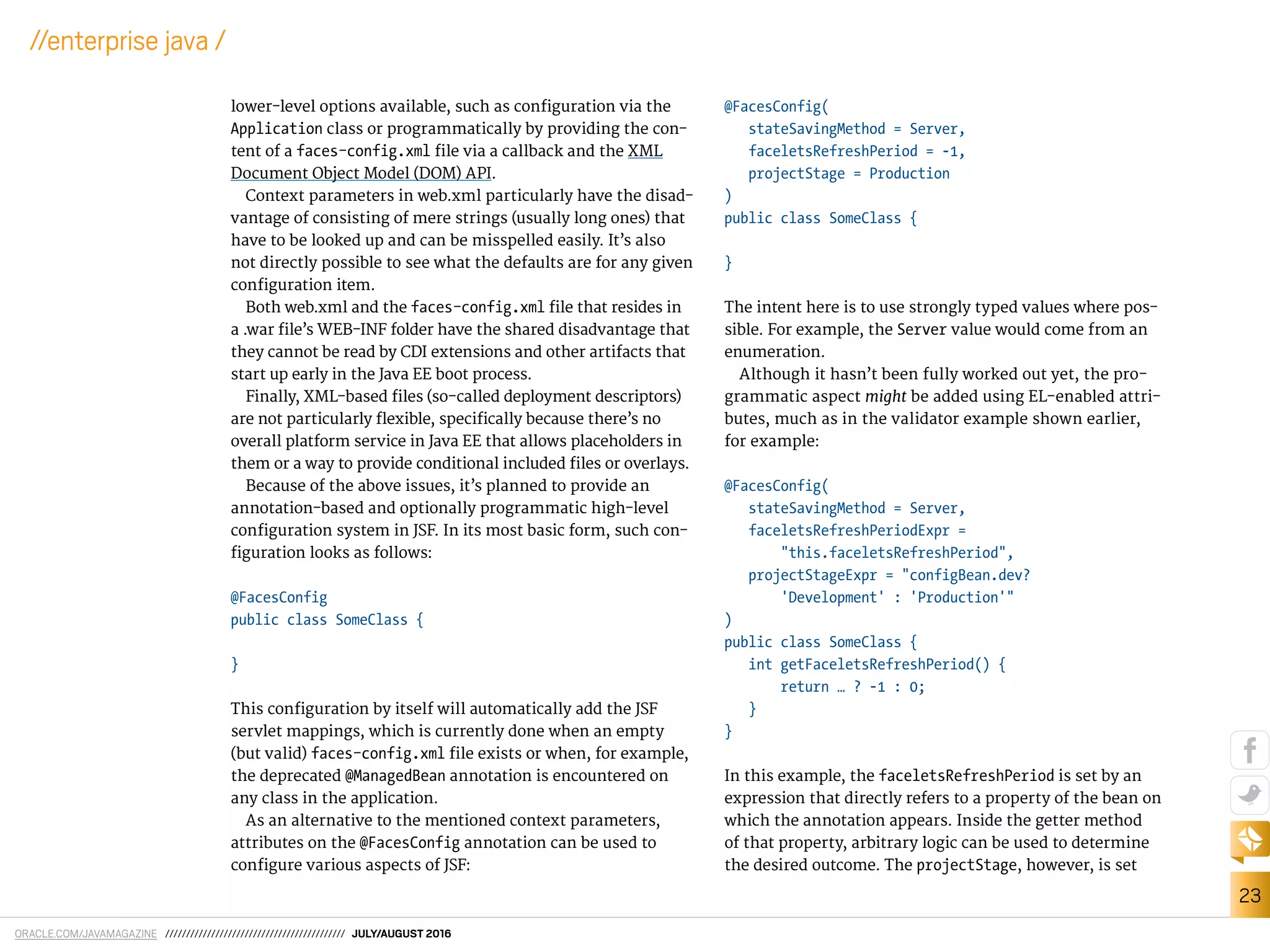 ORACLE.COM/JAVAMAGAZINE /////////////////////////////////////////// JULY/AUGUST 2016
23
//enterprise java /
lower-level options available, such as coniguration via the
Application class or programmatically by providing the con-
tent of a faces-config.xml ile via a callback and the XML
Document Object Model (DOM) API.
Context parameters in web.xml particularly have the disad-
vantage of consisting of mere strings (usually long ones) that
have to be looked up and can be misspelled easily. It’s also
not directly possible to see what the defaults are for any given
coniguration item.
Both web.xml and the faces-config.xml ile that resides in
a .war ile’s WEB-INF folder have the shared disadvantage that
they cannot be read by CDI extensions and other artifacts that
start up early in the Java EE boot process.
Finally, XML-based iles (so-called deployment descriptors)
are not particularly lexible, speciically because there’s no
overall platform service in Java EE that allows placeholders in
them or a way to provide conditional included iles or overlays.
Because of the above issues, it’s planned to provide an
annotation-based and optionally programmatic high-level
coniguration system in JSF. In its most basic form, such con-
iguration looks as follows:
@FacesConfig
public class SomeClass {
}
This coniguration by itself will automatically add the JSF
servlet mappings, which is currently done when an empty
(but valid) faces-config.xml ile exists or when, for example,
the deprecated @ManagedBean annotation is encountered on
any class in the application.
As an alternative to the mentioned context parameters,
attributes on the @FacesConfig annotation can be used to
conigure various aspects of JSF:
@FacesConfig(
stateSavingMethod = Server,
faceletsRefreshPeriod = -1,
projectStage = Production
)
public class SomeClass {
}
The intent here is to use strongly typed values where pos-
sible. For example, the Server value would come from an
enumeration.
Although it hasn’t been fully worked out yet, the pro-
grammatic aspect might be added using EL-enabled attri-
butes, much as in the validator example shown earlier,
for example:
@FacesConfig(
stateSavingMethod = Server,
faceletsRefreshPeriodExpr =
"this.faceletsRefreshPeriod",
projectStageExpr = "configBean.dev?
'Development' : 'Production'"
)
public class SomeClass {
int getFaceletsRefreshPeriod() {
return … ? -1 : 0;
}
}
In this example, the faceletsRefreshPeriod is set by an
expression that directly refers to a property of the bean on
which the annotation appears. Inside the getter method
of that property, arbitrary logic can be used to determine
the desired outcome. The projectStage, however, is set
 