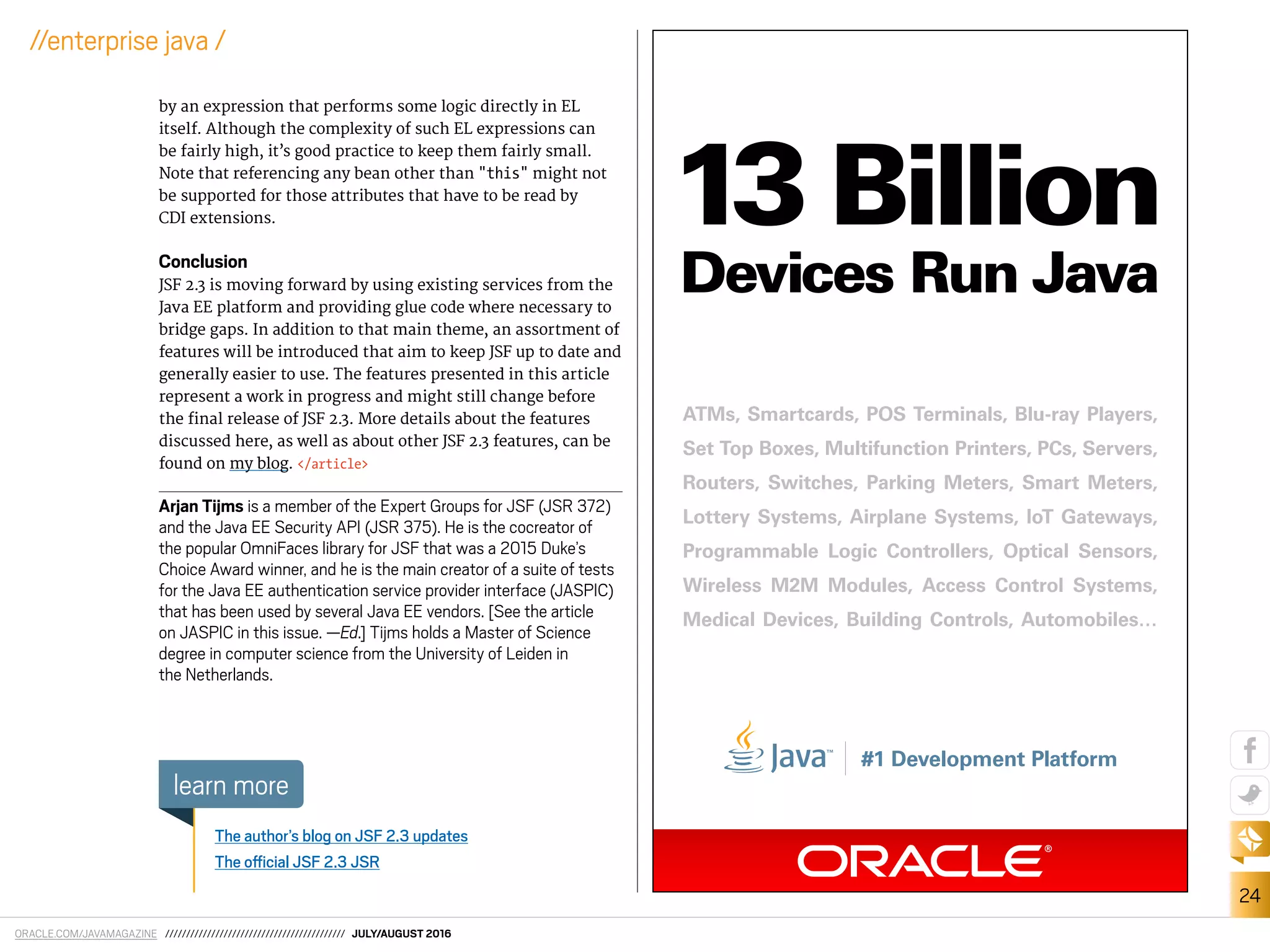 ORACLE.COM/JAVAMAGAZINE /////////////////////////////////////////// JULY/AUGUST 2016
24
//enterprise java /
by an expression that performs some logic directly in EL
itself. Although the complexity of such EL expressions can
be fairly high, it’s good practice to keep them fairly small.
Note that referencing any bean other than "this" might not
be supported for those attributes that have to be read by
CDI extensions.
Conclusion
JSF 2.3 is moving forward by using existing services from the
Java EE platform and providing glue code where necessary to
bridge gaps. In addition to that main theme, an assortment of
features will be introduced that aim to keep JSF up to date and
generally easier to use. The features presented in this article
represent a work in progress and might still change before
the inal release of JSF 2.3. More details about the features
discussed here, as well as about other JSF 2.3 features, can be
found on my blog. </article>
Arjan Tijms is a member of the Expert Groups for JSF (JSR 372)
and the Java EE Security API (JSR 375). He is the cocreator of
the popular OmniFaces library for JSF that was a 2015 Duke’s
Choice Award winner, and he is the main creator of a suite of tests
for the Java EE authentication service provider interface (JASPIC)
that has been used by several Java EE vendors. [See the article
on JASPIC in this issue. —Ed.] Tijms holds a Master of Science
degree in computer science from the University of Leiden in
the Netherlands.
The author’s blog on JSF 2.3 updates
The oicial JSF 2.3 JSR
learn more
ATMs, Smartcards, POS Terminals, Blu-ray Players,
Set Top Boxes, Multifunction Printers, PCs, Servers,
Routers, Switches, Parking Meters, Smart Meters,
Lottery Systems, Airplane Systems, IoT Gateways,
Programmable Logic Controllers, Optical Sensors,
Wireless M2M Modules, Access Control Systems,
Medical Devices, Building Controls, Automobiles…
#1 Development Platform
13 Billion
Devices Run Java
 