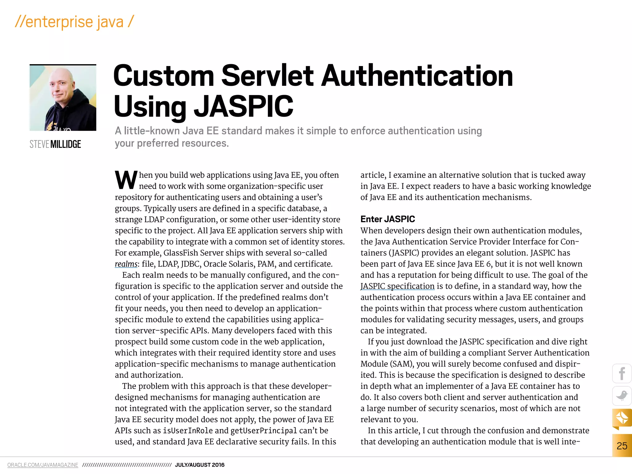ORACLE.COM/JAVAMAGAZINE /////////////////////////////////////////// JULY/AUGUST 2016
25
//enterprise java /
When you build web applications using Java EE, you often
need to work with some organization-speciic user
repository for authenticating users and obtaining a user’s
groups. Typically users are deined in a speciic database, a
strange LDAP coniguration, or some other user-identity store
speciic to the project. All Java EE application servers ship with
the capability to integrate with a common set of identity stores.
For example, GlassFish Server ships with several so-called
realms: ile, LDAP, JDBC, Oracle Solaris, PAM, and certiicate.
Each realm needs to be manually conigured, and the con-
iguration is speciic to the application server and outside the
control of your application. If the predeined realms don’t
it your needs, you then need to develop an application-
speciic module to extend the capabilities using applica-
tion server–speciic APIs. Many developers faced with this
prospect build some custom code in the web application,
which integrates with their required identity store and uses
application-speciic mechanisms to manage authentication
and authorization.
The problem with this approach is that these developer-
designed mechanisms for managing authentication are
not integrated with the application server, so the standard
Java EE security model does not apply, the power of Java EE
APIs such as isUserInRole and getUserPrincipal can’t be
used, and standard Java EE declarative security fails. In this
article, I examine an alternative solution that is tucked away
in Java EE. I expect readers to have a basic working knowledge
of Java EE and its authentication mechanisms.
Enter JASPIC
When developers design their own authentication modules,
the Java Authentication Service Provider Interface for Con-
tainers (JASPIC) provides an elegant solution. JASPIC has
been part of Java EE since Java EE 6, but it is not well known
and has a reputation for being diicult to use. The goal of the
JASPIC speciication is to deine, in a standard way, how the
authentication process occurs within a Java EE container and
the points within that process where custom authentication
modules for validating security messages, users, and groups
can be integrated.
If you just download the JASPIC speciication and dive right
in with the aim of building a compliant Server Authentication
Module (SAM), you will surely become confused and dispir-
ited. This is because the speciication is designed to describe
in depth what an implementer of a Java EE container has to
do. It also covers both client and server authentication and
a large number of security scenarios, most of which are not
relevant to you.
In this article, I cut through the confusion and demonstrate
that developing an authentication module that is well inte-
STEVEMILLIDGE
Custom Servlet Authentication
Using JASPIC
A little-known Java EE standard makes it simple to enforce authentication using
your preferred resources.
 