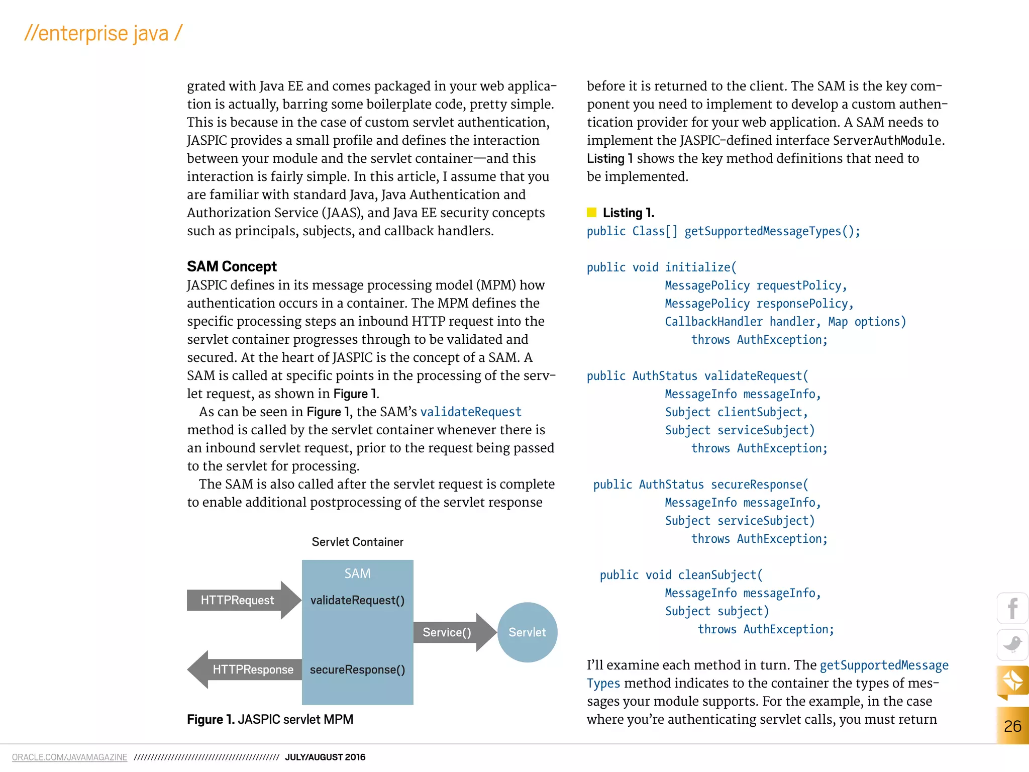 ORACLE.COM/JAVAMAGAZINE /////////////////////////////////////////// JULY/AUGUST 2016
26
//enterprise java /
grated with Java EE and comes packaged in your web applica-
tion is actually, barring some boilerplate code, pretty simple.
This is because in the case of custom servlet authentication,
JASPIC provides a small proile and deines the interaction
between your module and the servlet container—and this
interaction is fairly simple. In this article, I assume that you
are familiar with standard Java, Java Authentication and
Authorization Service (JAAS), and Java EE security concepts
such as principals, subjects, and callback handlers.
SAM Concept
JASPIC deines in its message processing model (MPM) how
authentication occurs in a container. The MPM deines the
speciic processing steps an inbound HTTP request into the
servlet container progresses through to be validated and
secured. At the heart of JASPIC is the concept of a SAM. A
SAM is called at speciic points in the processing of the serv-
let request, as shown in Figure 1.
As can be seen in Figure 1, the SAM’s validateRequest
method is called by the servlet container whenever there is
an inbound servlet request, prior to the request being passed
to the servlet for processing.
The SAM is also called after the servlet request is complete
to enable additional postprocessing of the servlet response
before it is returned to the client. The SAM is the key com-
ponent you need to implement to develop a custom authen-
tication provider for your web application. A SAM needs to
implement the JASPIC-deined interface ServerAuthModule.
Listing 1 shows the key method deinitions that need to
be implemented.
Listing 1.
public Class[] getSupportedMessageTypes();
public void initialize(
MessagePolicy requestPolicy,
MessagePolicy responsePolicy,
CallbackHandler handler, Map options)
throws AuthException;
public AuthStatus validateRequest(
MessageInfo messageInfo,
Subject clientSubject,
Subject serviceSubject)
throws AuthException;
public AuthStatus secureResponse(
MessageInfo messageInfo,
Subject serviceSubject)
throws AuthException;
public void cleanSubject(
MessageInfo messageInfo,
Subject subject)
throws AuthException;
I’ll examine each method in turn. The getSupportedMessage
Types method indicates to the container the types of mes-
sages your module supports. For the example, in the case
where you’re authenticating servlet calls, you must returnFigure 1. JASPIC servlet MPM
Servlet
Servlet Container
secureResponse()
validateRequest()
SAM
HTTPRequest
Service()
HTTPResponse
 
