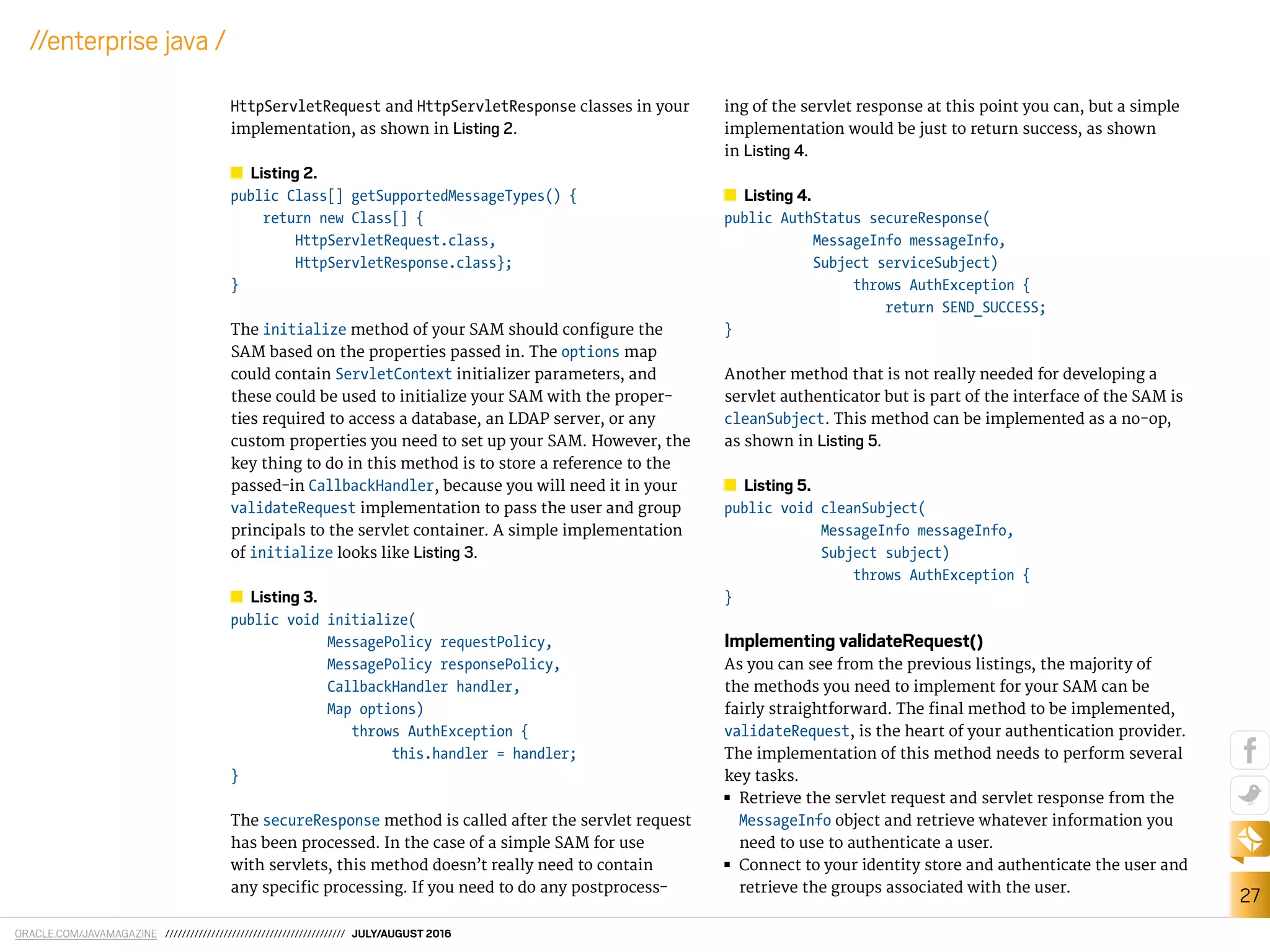 ORACLE.COM/JAVAMAGAZINE /////////////////////////////////////////// JULY/AUGUST 2016
27
//enterprise java /
HttpServletRequest and HttpServletResponse classes in your
implementation, as shown in Listing 2.
Listing 2.
public Class[] getSupportedMessageTypes() {
return new Class[] {
HttpServletRequest.class,
HttpServletResponse.class};
}
The initialize method of your SAM should conigure the
SAM based on the properties passed in. The options map
could contain ServletContext initializer parameters, and
these could be used to initialize your SAM with the proper-
ties required to access a database, an LDAP server, or any
custom properties you need to set up your SAM. However, the
key thing to do in this method is to store a reference to the
passed-in CallbackHandler, because you will need it in your
validateRequest implementation to pass the user and group
principals to the servlet container. A simple implementation
of initialize looks like Listing 3.
Listing 3.
public void initialize(
MessagePolicy requestPolicy,
MessagePolicy responsePolicy,
CallbackHandler handler,
Map options)
throws AuthException {
this.handler = handler;
}
The secureResponse method is called after the servlet request
has been processed. In the case of a simple SAM for use
with servlets, this method doesn’t really need to contain
any speciic processing. If you need to do any postprocess-
ing of the servlet response at this point you can, but a simple
implementation would be just to return success, as shown
in Listing 4.
Listing 4.
public AuthStatus secureResponse(
MessageInfo messageInfo,
Subject serviceSubject)
throws AuthException {
return SEND_SUCCESS;
}
Another method that is not really needed for developing a
servlet authenticator but is part of the interface of the SAM is
cleanSubject. This method can be implemented as a no-op,
as shown in Listing 5.
Listing 5.
public void cleanSubject(
MessageInfo messageInfo,
Subject subject)
throws AuthException {
}
Implementing validateRequest()
As you can see from the previous listings, the majority of
the methods you need to implement for your SAM can be
fairly straightforward. The inal method to be implemented,
validateRequest, is the heart of your authentication provider.
The implementation of this method needs to perform several
key tasks.
■■ Retrieve the servlet request and servlet response from the
MessageInfo object and retrieve whatever information you
need to use to authenticate a user.
■■ Connect to your identity store and authenticate the user and
retrieve the groups associated with the user.
 