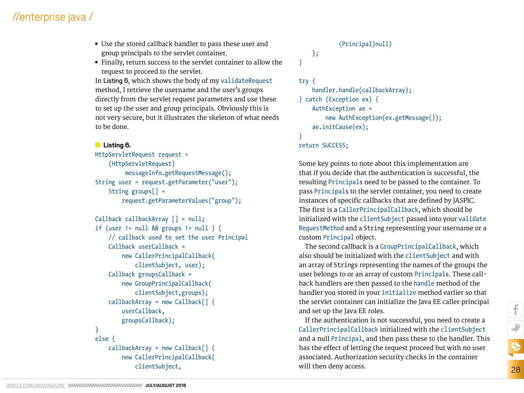 ORACLE.COM/JAVAMAGAZINE /////////////////////////////////////////// JULY/AUGUST 2016
28
//enterprise java /
■■ Use the stored callback handler to pass these user and
group principals to the servlet container.
■■ Finally, return success to the servlet container to allow the
request to proceed to the servlet.
In Listing 6, which shows the body of my validateRequest
method, I retrieve the username and the user’s groups
directly from the servlet request parameters and use these
to set up the user and group principals. Obviously this is
not very secure, but it illustrates the skeleton of what needs
to be done.
Listing 6.
HttpServletRequest request =
(HttpServletRequest)
messageInfo.getRequestMessage();
String user = request.getParameter("user");
String groups[] =
request.getParameterValues("group");
Callback callbackArray [] = null;
if (user != null && groups != null ) {
// callback used to set the user Principal
Callback userCallback =
new CallerPrincipalCallback(
clientSubject, user);
Callback groupsCallback =
new GroupPrincipalCallback(
clientSubject,groups);
callbackArray = new Callback[] {
userCallback,
groupsCallback};
}
else {
callbackArray = new Callback[] {
new CallerPrincipalCallback(
clientSubject,
(Principal)null)
};
}
try {
handler.handle(callbackArray);
} catch (Exception ex) {
AuthException ae =
new AuthException(ex.getMessage());
ae.initCause(ex);
}
return SUCCESS;
Some key points to note about this implementation are
that if you decide that the authentication is successful, the
resulting Principals need to be passed to the container. To
pass Principals to the servlet container, you need to create
instances of speciic callbacks that are deined by JASPIC.
The irst is a CallerPrincipalCallback, which should be
initialized with the clientSubject passed into your validate
RequestMethod and a String representing your username or a
custom Principal object.
The second callback is a GroupPrincipalCallback, which
also should be initialized with the clientSubject and with
an array of Strings representing the names of the groups the
user belongs to or an array of custom Principals. These call-
back handlers are then passed to the handle method of the
handler you stored in your initialize method earlier so that
the servlet container can initialize the Java EE caller principal
and set up the Java EE roles.
If the authentication is not successful, you need to create a
CallerPrincipalCallback initialized with the clientSubject
and a null Principal, and then pass these to the handler. This
has the efect of letting the request proceed but with no user
associated. Authorization security checks in the container
will then deny access.
 