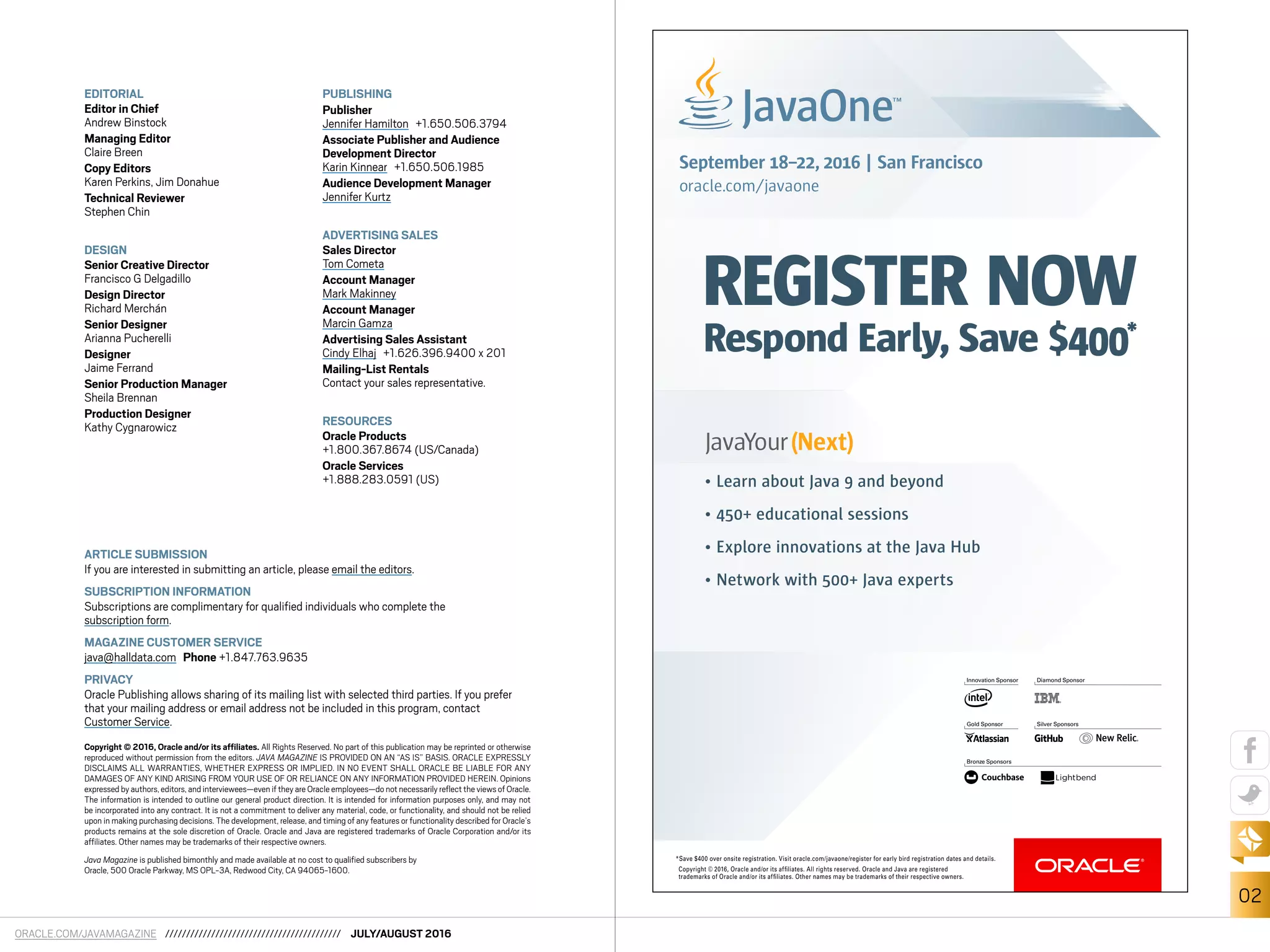 ORACLE.COM/JAVAMAGAZINE ////////////////////////////////////////// JULY/AUGUST 2016
02
EDITORIAL
Editor in Chief
Andrew Binstock
Managing Editor
Claire Breen
Copy Editors
Karen Perkins, Jim Donahue
Technical Reviewer
Stephen Chin
DESIGN
Senior Creative Director
Francisco G Delgadillo
Design Director
Richard Merchán
Senior Designer
Arianna Pucherelli
Designer
Jaime Ferrand
Senior Production Manager
Sheila Brennan
Production Designer
Kathy Cygnarowicz
PUBLISHING
Publisher
Jennifer Hamilton +1.650.506.3794
Associate Publisher and Audience
Development Director
Karin Kinnear +1.650.506.1985
Audience Development Manager
Jennifer Kurtz
ADVERTISING SALES
Sales Director
Tom Cometa
Account Manager
Mark Makinney
Account Manager
Marcin Gamza
Advertising Sales Assistant
Cindy Elhaj +1.626.396.9400 x 201
Mailing-List Rentals
Contact your sales representative.
RESOURCES
Oracle Products
+1.800.367.8674 (US/Canada)
Oracle Services
+1.888.283.0591 (US)
ARTICLE SUBMISSION
If you are interested in submitting an article, please email the editors.
SUBSCRIPTION INFORMATION
Subscriptions are complimentary for qualified individuals who complete the
subscription form.
MAGAZINE CUSTOMER SERVICE
java@halldata.com Phone +1.847.763.9635
PRIVACY
Oracle Publishing allows sharing of its mailing list with selected third parties. If you prefer
that your mailing address or email address not be included in this program, contact
Customer Service.
Copyright © 2016, Oracle and/or its affiliates. All Rights Reserved. No part of this publication may be reprinted or otherwise
reproduced without permission from the editors. JAVA MAGAZINE IS PROVIDED ON AN “AS IS” BASIS. ORACLE EXPRESSLY
DISCLAIMS ALL WARRANTIES, WHETHER EXPRESS OR IMPLIED. IN NO EVENT SHALL ORACLE BE LIABLE FOR ANY
DAMAGES OF ANY KIND ARISING FROM YOUR USE OF OR RELIANCE ON ANY INFORMATION PROVIDED HEREIN. Opinions
expressed by authors,editors,and interviewees—even if they are Oracle employees—do not necessarily reflect the views of Oracle.
The information is intended to outline our general product direction. It is intended for information purposes only, and may not
be incorporated into any contract. It is not a commitment to deliver any material, code, or functionality, and should not be relied
upon in making purchasing decisions. The development, release, and timing of any features or functionality described for Oracle’s
products remains at the sole discretion of Oracle. Oracle and Java are registered trademarks of Oracle Corporation and/or its
affiliates. Other names may be trademarks of their respective owners.
Java Magazine is published bimonthly and made available at no cost to qualified subscribers by
Oracle, 500 Oracle Parkway, MS OPL-3A, Redwood City, CA 94065-1600.
*Save $400 over onsite registration. Visit oracle.com/javaone/register for early bird registration dates and details.
Copyright © 2016, Oracle and/or its afﬁliates. All rights reserved. Oracle and Java are registered
trademarks of Oracle and/or its afﬁliates. Other names may be trademarks of their respective owners.
REGISTER NOW
Respond Early, Save $400*
September 18–22, 2016 | San Francisco
oracle.com/javaone
Bronze Sponsors
Innovation Sponsor Diamond Sponsor
Gold Sponsor Silver Sponsors
• Learn about Java 9 and beyond
• 450+ educational sessions
• Explore innovations at the Java Hub
• Network with 500+ Java experts
 