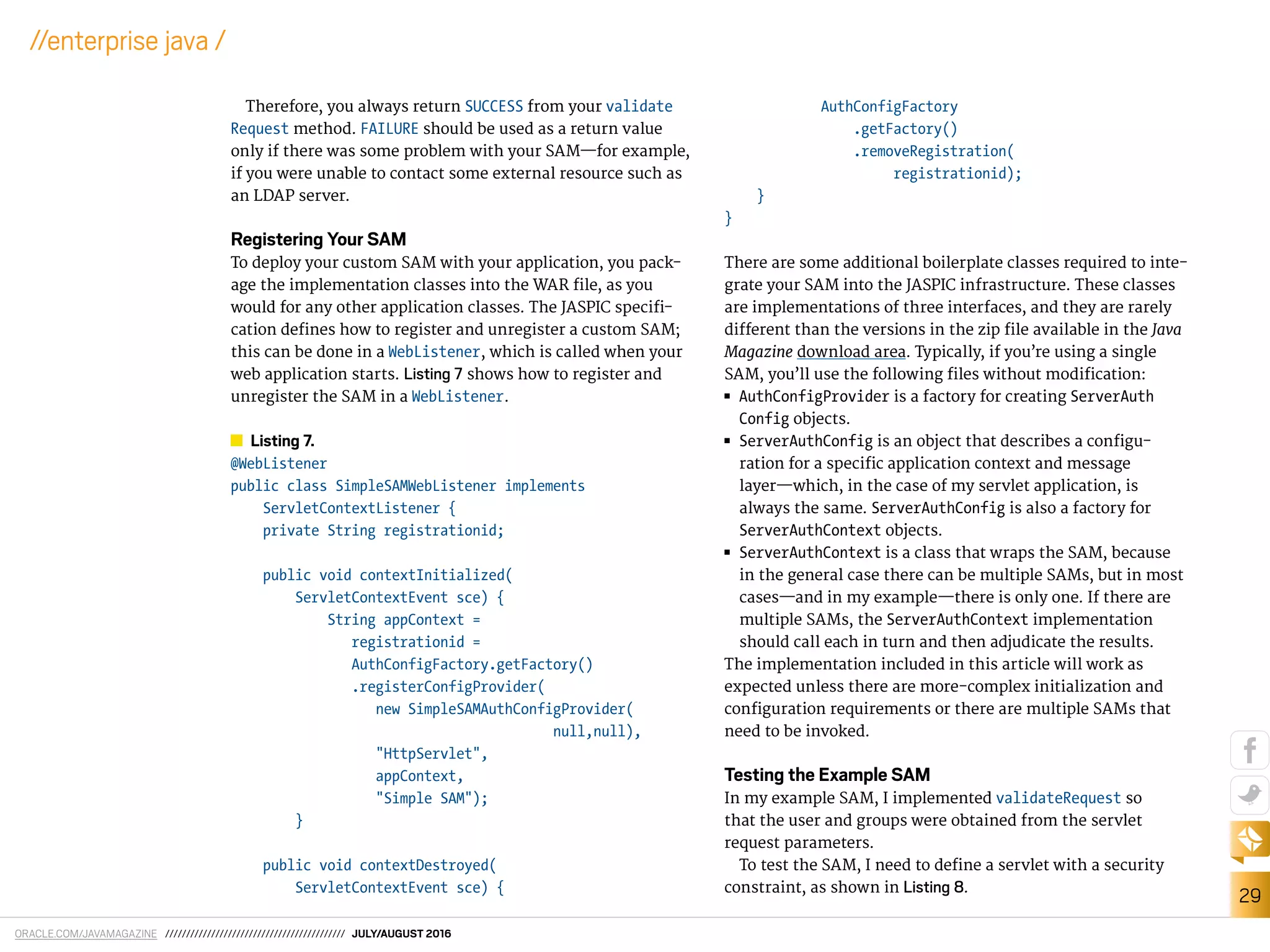 ORACLE.COM/JAVAMAGAZINE /////////////////////////////////////////// JULY/AUGUST 2016
29
//enterprise java /
Therefore, you always return SUCCESS from your validate
Request method. FAILURE should be used as a return value
only if there was some problem with your SAM—for example,
if you were unable to contact some external resource such as
an LDAP server.
Registering Your SAM
To deploy your custom SAM with your application, you pack-
age the implementation classes into the WAR ile, as you
would for any other application classes. The JASPIC specii-
cation deines how to register and unregister a custom SAM;
this can be done in a WebListener, which is called when your
web application starts. Listing 7 shows how to register and
unregister the SAM in a WebListener.
Listing 7.
@WebListener
public class SimpleSAMWebListener implements
ServletContextListener {
private String registrationid;
public void contextInitialized(
ServletContextEvent sce) {
String appContext =
registrationid =
AuthConfigFactory.getFactory()
.registerConfigProvider(
new SimpleSAMAuthConfigProvider(
null,null),
"HttpServlet",
appContext,
"Simple SAM");
}
public void contextDestroyed(
ServletContextEvent sce) {
AuthConfigFactory
.getFactory()
.removeRegistration(
registrationid);
}
}
There are some additional boilerplate classes required to inte-
grate your SAM into the JASPIC infrastructure. These classes
are implementations of three interfaces, and they are rarely
diferent than the versions in the zip ile available in the Java
Magazine download area. Typically, if you’re using a single
SAM, you’ll use the following iles without modiication:
■■ AuthConfigProvider is a factory for creating ServerAuth
Config objects.
■■ ServerAuthConfig is an object that describes a conigu-
ration for a speciic application context and message
layer—which, in the case of my servlet application, is
always the same. ServerAuthConfig is also a factory for
ServerAuthContext objects.
■■ ServerAuthContext is a class that wraps the SAM, because
in the general case there can be multiple SAMs, but in most
cases—and in my example—there is only one. If there are
multiple SAMs, the ServerAuthContext implementation
should call each in turn and then adjudicate the results.
The implementation included in this article will work as
expected unless there are more-complex initialization and
coniguration requirements or there are multiple SAMs that
need to be invoked.
Testing the Example SAM
In my example SAM, I implemented validateRequest so
that the user and groups were obtained from the servlet
request parameters.
To test the SAM, I need to deine a servlet with a security
constraint, as shown in Listing 8.
 
