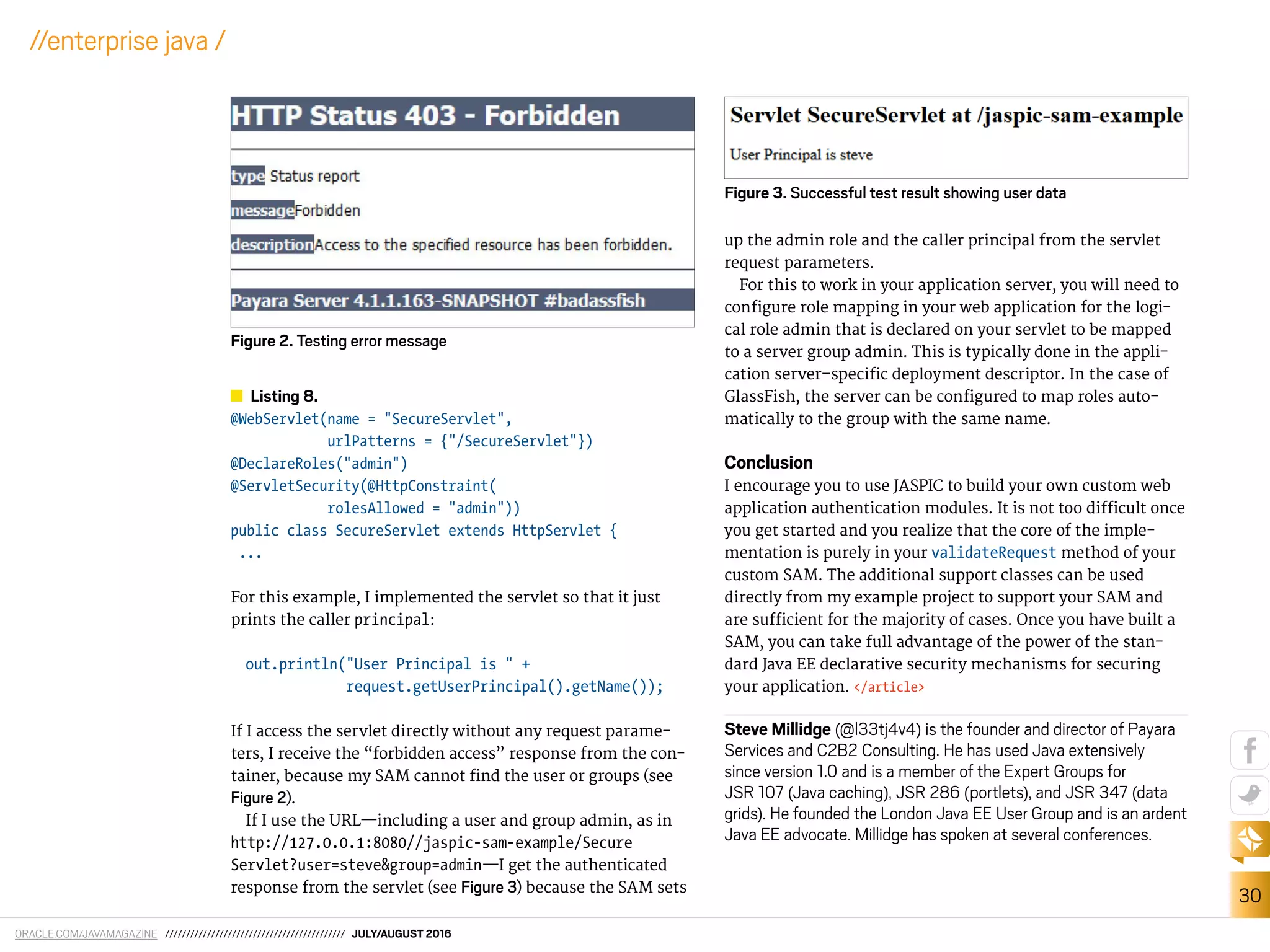 ORACLE.COM/JAVAMAGAZINE /////////////////////////////////////////// JULY/AUGUST 2016
30
//enterprise java /
Listing 8.
@WebServlet(name = "SecureServlet",
urlPatterns = {"/SecureServlet"})
@DeclareRoles("admin")
@ServletSecurity(@HttpConstraint(
rolesAllowed = "admin"))
public class SecureServlet extends HttpServlet {
...
For this example, I implemented the servlet so that it just
prints the caller principal:
out.println("User Principal is " +
request.getUserPrincipal().getName());
If I access the servlet directly without any request parame-
ters, I receive the “forbidden access” response from the con-
tainer, because my SAM cannot ind the user or groups (see
Figure 2).
If I use the URL—including a user and group admin, as in
http://127.0.0.1:8080//jaspic-sam-example/Secure
Servlet?user=steve&group=admin—I get the authenticated
response from the servlet (see Figure 3) because the SAM sets
up the admin role and the caller principal from the servlet
request parameters.
For this to work in your application server, you will need to
conigure role mapping in your web application for the logi-
cal role admin that is declared on your servlet to be mapped
to a server group admin. This is typically done in the appli-
cation server–speciic deployment descriptor. In the case of
GlassFish, the server can be conigured to map roles auto-
matically to the group with the same name.
Conclusion
I encourage you to use JASPIC to build your own custom web
application authentication modules. It is not too diicult once
you get started and you realize that the core of the imple-
mentation is purely in your validateRequest method of your
custom SAM. The additional support classes can be used
directly from my example project to support your SAM and
are suicient for the majority of cases. Once you have built a
SAM, you can take full advantage of the power of the stan-
dard Java EE declarative security mechanisms for securing
your application. </article>
Steve Millidge (@l33tj4v4) is the founder and director of Payara
Services and C2B2 Consulting. He has used Java extensively
since version 1.0 and is a member of the Expert Groups for
JSR 107 (Java caching), JSR 286 (portlets), and JSR 347 (data
grids). He founded the London Java EE User Group and is an ardent
Java EE advocate. Millidge has spoken at several conferences.
Figure 3. Successful test result showing user data
Figure 2. Testing error message
 