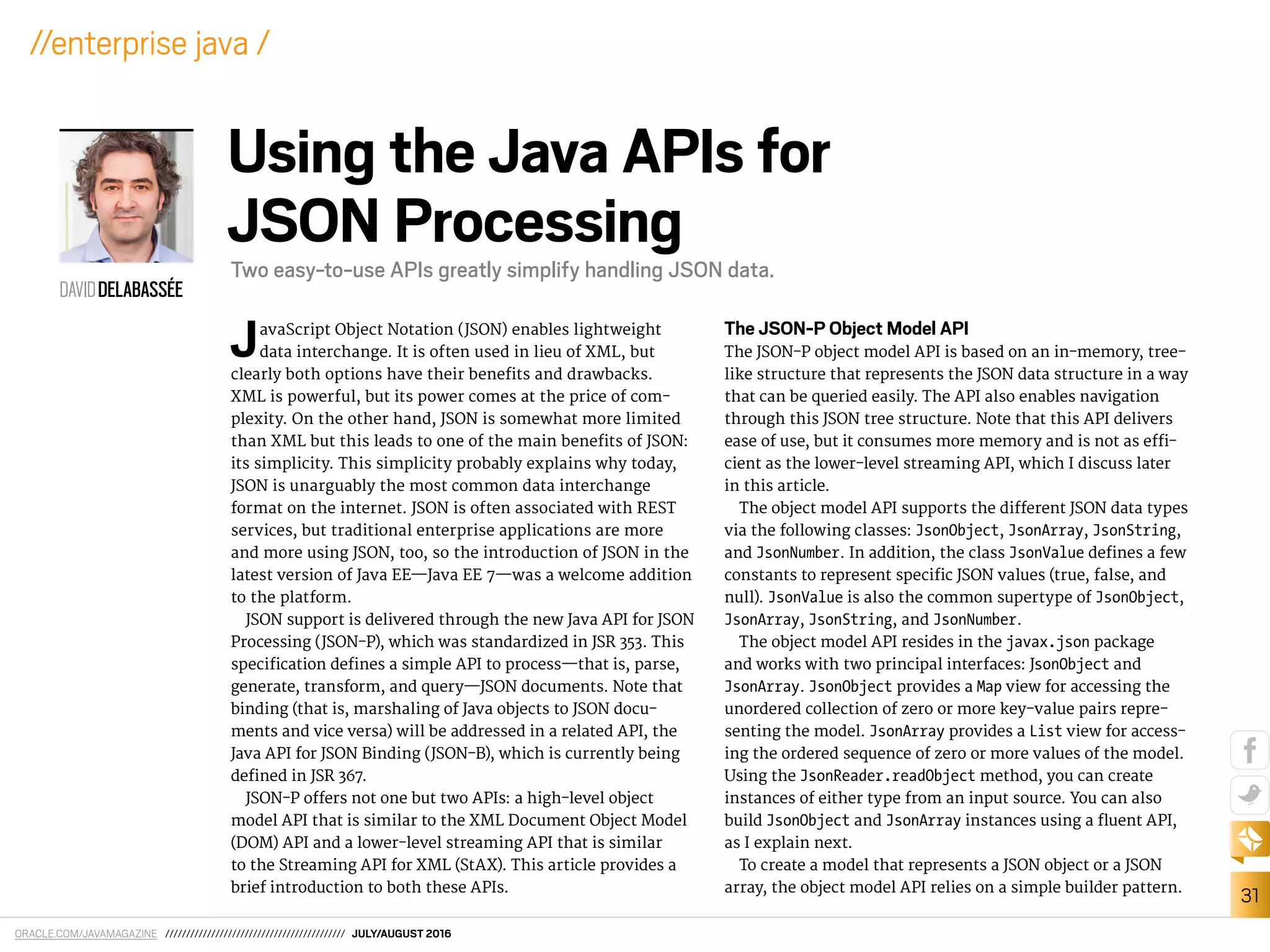 ORACLE.COM/JAVAMAGAZINE /////////////////////////////////////////// JULY/AUGUST 2016
31
//enterprise java /
JavaScript Object Notation (JSON) enables lightweight
data interchange. It is often used in lieu of XML, but
clearly both options have their beneits and drawbacks.
XML is powerful, but its power comes at the price of com-
plexity. On the other hand, JSON is somewhat more limited
than XML but this leads to one of the main beneits of JSON:
its simplicity. This simplicity probably explains why today,
JSON is unarguably the most common data interchange
format on the internet. JSON is often associated with REST
services, but traditional enterprise applications are more
and more using JSON, too, so the introduction of JSON in the
latest version of Java EE—Java EE 7—was a welcome addition
to the platform.
JSON support is delivered through the new Java API for JSON
Processing (JSON-P), which was standardized in JSR 353. This
speciication deines a simple API to process—that is, parse,
generate, transform, and query—JSON documents. Note that
binding (that is, marshaling of Java objects to JSON docu-
ments and vice versa) will be addressed in a related API, the
Java API for JSON Binding (JSON-B), which is currently being
deined in JSR 367.
JSON-P ofers not one but two APIs: a high-level object
model API that is similar to the XML Document Object Model
(DOM) API and a lower-level streaming API that is similar
to the Streaming API for XML (StAX). This article provides a
brief introduction to both these APIs.
The JSON-P Object Model API
The JSON-P object model API is based on an in-memory, tree-
like structure that represents the JSON data structure in a way
that can be queried easily. The API also enables navigation
through this JSON tree structure. Note that this API delivers
ease of use, but it consumes more memory and is not as ei-
cient as the lower-level streaming API, which I discuss later
in this article.
The object model API supports the diferent JSON data types
via the following classes: JsonObject, JsonArray, JsonString,
and JsonNumber. In addition, the class JsonValue deines a few
constants to represent speciic JSON values (true, false, and
null). JsonValue is also the common supertype of JsonObject,
JsonArray, JsonString, and JsonNumber.
The object model API resides in the javax.json package
and works with two principal interfaces: JsonObject and
JsonArray. JsonObject provides a Map view for accessing the
unordered collection of zero or more key-value pairs repre-
senting the model. JsonArray provides a List view for access-
ing the ordered sequence of zero or more values of the model.
Using the JsonReader.readObject method, you can create
instances of either type from an input source. You can also
build JsonObject and JsonArray instances using a luent API,
as I explain next.
To create a model that represents a JSON object or a JSON
array, the object model API relies on a simple builder pattern.
DAVIDDELABASSÉE
Using the Java APIs for
JSON Processing
Two easy-to-use APIs greatly simplify handling JSON data.
 