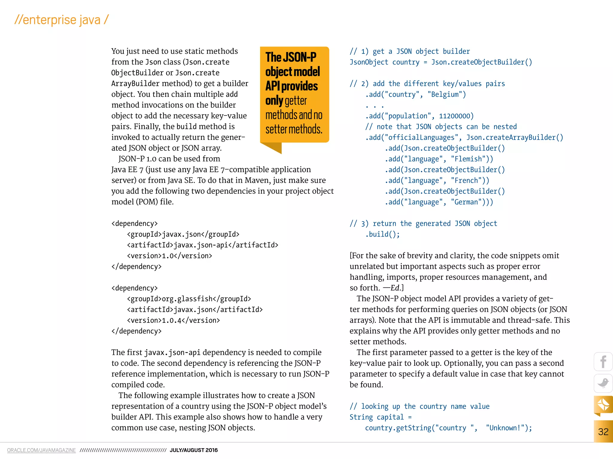 ORACLE.COM/JAVAMAGAZINE /////////////////////////////////////////// JULY/AUGUST 2016
32
//enterprise java /
You just need to use static methods
from the Json class (Json.create
ObjectBuilder or Json.create
ArrayBuilder method) to get a builder
object. You then chain multiple add
method invocations on the builder
object to add the necessary key-value
pairs. Finally, the build method is
invoked to actually return the gener-
ated JSON object or JSON array.
JSON-P 1.0 can be used from
Java EE 7 (just use any Java EE 7–compatible application
server) or from Java SE. To do that in Maven, just make sure
you add the following two dependencies in your project object
model (POM) ile.
<dependency>
<groupId>javax.json</groupId>
<artifactId>javax.json-api</artifactId>
<version>1.0</version>
</dependency>
<dependency>
<groupId>org.glassfish</groupId>
<artifactId>javax.json</artifactId>
<version>1.0.4</version>
</dependency>
The irst javax.json-api dependency is needed to compile
to code. The second dependency is referencing the JSON-P
reference implementation, which is necessary to run JSON-P
compiled code.
The following example illustrates how to create a JSON
representation of a country using the JSON-P object model’s
builder API. This example also shows how to handle a very
common use case, nesting JSON objects.
// 1) get a JSON object builder
JsonObject country = Json.createObjectBuilder()
// 2) add the different key/values pairs
.add("country", "Belgium")
. . .
.add("population", 11200000)
// note that JSON objects can be nested
.add("officialLanguages", Json.createArrayBuilder()
.add(Json.createObjectBuilder()
.add("language", "Flemish"))
.add(Json.createObjectBuilder()
.add("language", "French"))
.add(Json.createObjectBuilder()
.add("language", "German")))
// 3) return the generated JSON object
.build();
[For the sake of brevity and clarity, the code snippets omit
unrelated but important aspects such as proper error
handling, imports, proper resources management, and
so forth. —Ed.]
The JSON-P object model API provides a variety of get-
ter methods for performing queries on JSON objects (or JSON
arrays). Note that the API is immutable and thread-safe. This
explains why the API provides only getter methods and no
setter methods.
The irst parameter passed to a getter is the key of the
key-value pair to look up. Optionally, you can pass a second
parameter to specify a default value in case that key cannot
be found.
// looking up the country name value
String capital =
country.getString("country ", "Unknown!");
TheJSON-P
objectmodel
APIprovides
onlygetter
methodsandno
settermethods.
 