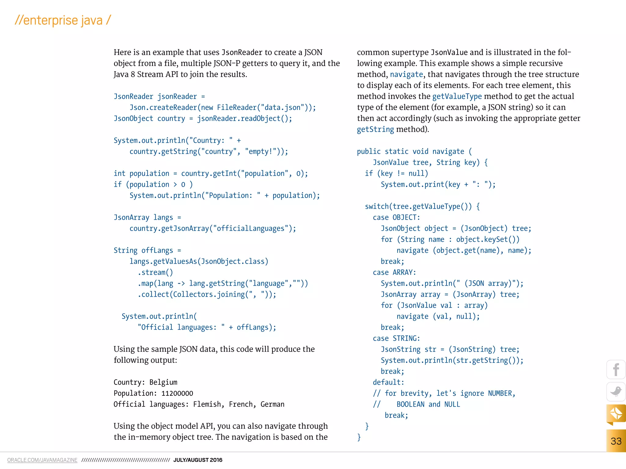 ORACLE.COM/JAVAMAGAZINE /////////////////////////////////////////// JULY/AUGUST 2016
33
//enterprise java /
Here is an example that uses JsonReader to create a JSON
object from a ile, multiple JSON-P getters to query it, and the
Java 8 Stream API to join the results.
JsonReader jsonReader =
Json.createReader(new FileReader("data.json"));
JsonObject country = jsonReader.readObject();
System.out.println("Country: " +
country.getString("country", "empty!"));
int population = country.getInt("population", 0);
if (population > 0 )
System.out.println("Population: " + population);
JsonArray langs =
country.getJsonArray("officialLanguages");
String offLangs =
langs.getValuesAs(JsonObject.class)
.stream()
.map(lang -> lang.getString("language",""))
.collect(Collectors.joining(", "));
System.out.println(
"Official languages: " + offLangs);
Using the sample JSON data, this code will produce the
following output:
Country: Belgium
Population: 11200000
Official languages: Flemish, French, German
Using the object model API, you can also navigate through
the in-memory object tree. The navigation is based on the
common supertype JsonValue and is illustrated in the fol-
lowing example. This example shows a simple recursive
method, navigate, that navigates through the tree structure
to display each of its elements. For each tree element, this
method invokes the getValueType method to get the actual
type of the element (for example, a JSON string) so it can
then act accordingly (such as invoking the appropriate getter
getString method).
public static void navigate (
JsonValue tree, String key) {
if (key != null)
System.out.print(key + ": ");
switch(tree.getValueType()) {
case OBJECT:
JsonObject object = (JsonObject) tree;
for (String name : object.keySet())
navigate (object.get(name), name);
break;
case ARRAY:
System.out.println(" (JSON array)");
JsonArray array = (JsonArray) tree;
for (JsonValue val : array)
navigate (val, null);
break;
case STRING:
JsonString str = (JsonString) tree;
System.out.println(str.getString());
break;
default:
// for brevity, let's ignore NUMBER,
// BOOLEAN and NULL
break;
}
}
 