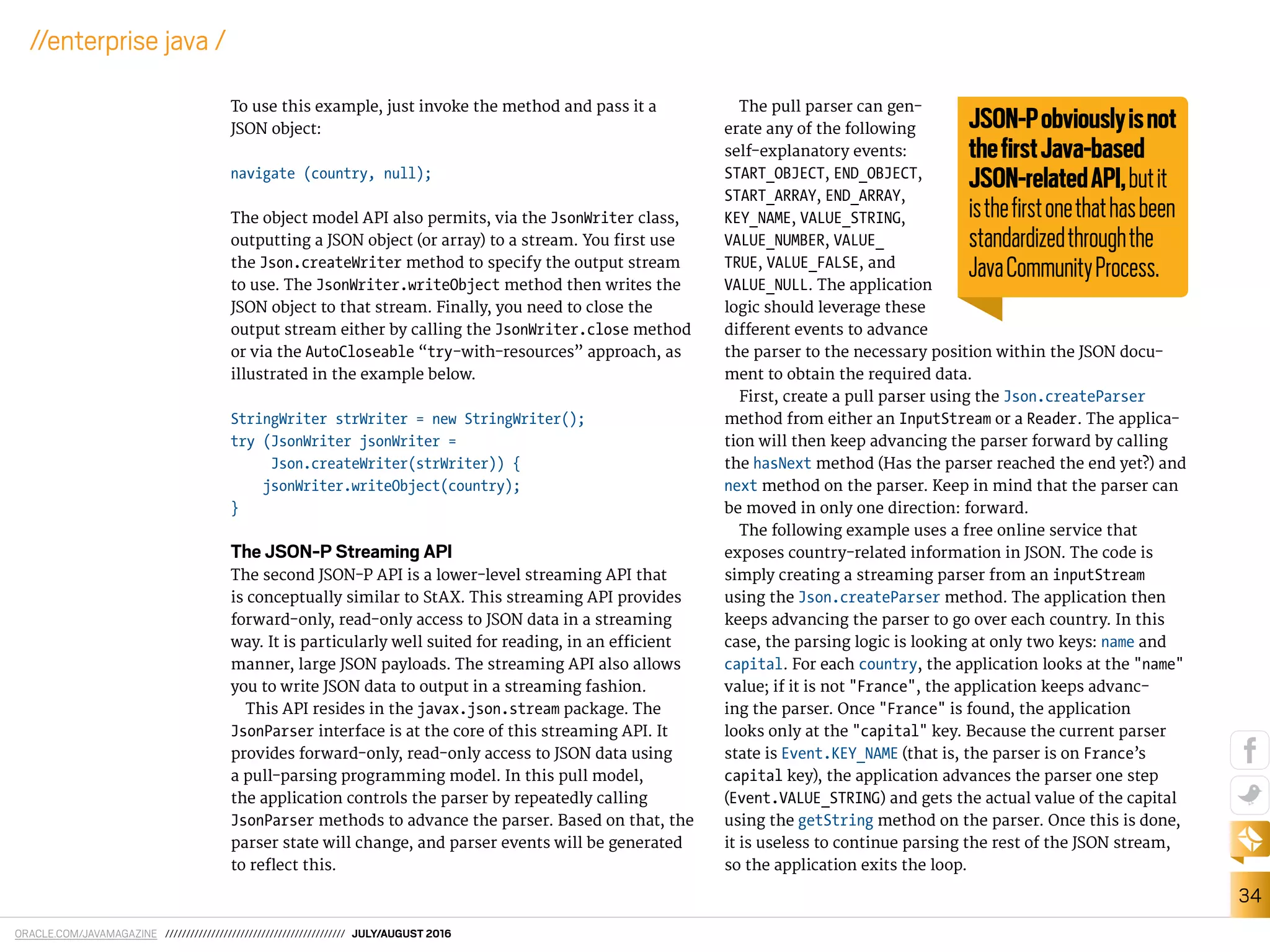 ORACLE.COM/JAVAMAGAZINE /////////////////////////////////////////// JULY/AUGUST 2016
34
//enterprise java /
To use this example, just invoke the method and pass it a
JSON object:
navigate (country, null);
The object model API also permits, via the JsonWriter class,
outputting a JSON object (or array) to a stream. You irst use
the Json.createWriter method to specify the output stream
to use. The JsonWriter.writeObject method then writes the
JSON object to that stream. Finally, you need to close the
output stream either by calling the JsonWriter.close method
or via the AutoCloseable “try-with-resources” approach, as
illustrated in the example below.
StringWriter strWriter = new StringWriter();
try (JsonWriter jsonWriter =
Json.createWriter(strWriter)) {
jsonWriter.writeObject(country);
}
The JSON-P Streaming API
The second JSON-P API is a lower-level streaming API that
is conceptually similar to StAX. This streaming API provides
forward-only, read-only access to JSON data in a streaming
way. It is particularly well suited for reading, in an eicient
manner, large JSON payloads. The streaming API also allows
you to write JSON data to output in a streaming fashion.
This API resides in the javax.json.stream package. The
JsonParser interface is at the core of this streaming API. It
provides forward-only, read-only access to JSON data using
a pull-parsing programming model. In this pull model,
the application controls the parser by repeatedly calling
JsonParser methods to advance the parser. Based on that, the
parser state will change, and parser events will be generated
to relect this.
The pull parser can gen-
erate any of the following
self-explanatory events:
START_OBJECT, END_OBJECT,
START_ARRAY, END_ARRAY,
KEY_NAME, VALUE_STRING,
VALUE_NUMBER, VALUE_
TRUE, VALUE_FALSE, and
VALUE_NULL. The application
logic should leverage these
diferent events to advance
the parser to the necessary position within the JSON docu-
ment to obtain the required data.
First, create a pull parser using the Json.createParser
method from either an InputStream or a Reader. The applica-
tion will then keep advancing the parser forward by calling
the hasNext method (Has the parser reached the end yet?) and
next method on the parser. Keep in mind that the parser can
be moved in only one direction: forward.
The following example uses a free online service that
exposes country-related information in JSON. The code is
simply creating a streaming parser from an inputStream
using the Json.createParser method. The application then
keeps advancing the parser to go over each country. In this
case, the parsing logic is looking at only two keys: name and
capital. For each country, the application looks at the "name"
value; if it is not "France", the application keeps advanc-
ing the parser. Once "France" is found, the application
looks only at the "capital" key. Because the current parser
state is Event.KEY_NAME (that is, the parser is on France’s
capital key), the application advances the parser one step
(Event.VALUE_STRING) and gets the actual value of the capital
using the getString method on the parser. Once this is done,
it is useless to continue parsing the rest of the JSON stream,
so the application exits the loop.
JSON-Pobviouslyisnot
theﬁrstJava-based
JSON-relatedAPI,butit
istheﬁrstonethathasbeen
standardizedthroughthe
JavaCommunityProcess.
 