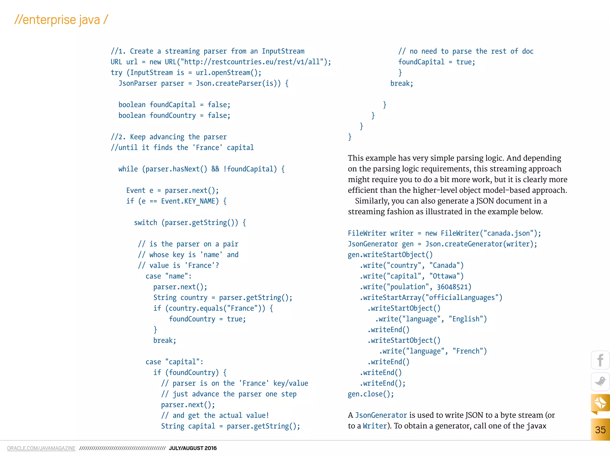 ORACLE.COM/JAVAMAGAZINE /////////////////////////////////////////// JULY/AUGUST 2016
35
//enterprise java /
//1. Create a streaming parser from an InputStream
URL url = new URL("http://restcountries.eu/rest/v1/all");
try (InputStream is = url.openStream();
JsonParser parser = Json.createParser(is)) {
boolean foundCapital = false;
boolean foundCountry = false;
//2. Keep advancing the parser
//until it finds the 'France' capital
while (parser.hasNext() && !foundCapital) {
Event e = parser.next();
if (e == Event.KEY_NAME) {
switch (parser.getString()) {
// is the parser on a pair
// whose key is 'name' and
// value is 'France'?
case "name":
parser.next();
String country = parser.getString();
if (country.equals("France")) {
foundCountry = true;
}
break;
case "capital":
if (foundCountry) {
// parser is on the 'France' key/value
// just advance the parser one step
parser.next();
// and get the actual value!
String capital = parser.getString();
// no need to parse the rest of doc
foundCapital = true;
}
break;
}
}
}
}
This example has very simple parsing logic. And depending
on the parsing logic requirements, this streaming approach
might require you to do a bit more work, but it is clearly more
eicient than the higher-level object model–based approach.
Similarly, you can also generate a JSON document in a
streaming fashion as illustrated in the example below.
FileWriter writer = new FileWriter("canada.json");
JsonGenerator gen = Json.createGenerator(writer);
gen.writeStartObject()
.write("country", "Canada")
.write("capital", "Ottawa")
.write("poulation", 36048521)
.writeStartArray("officialLanguages")
.writeStartObject()
.write("language", "English")
.writeEnd()
.writeStartObject()
.write("language", "French")
.writeEnd()
.writeEnd()
.writeEnd();
gen.close();
A JsonGenerator is used to write JSON to a byte stream (or
to a Writer). To obtain a generator, call one of the javax
 