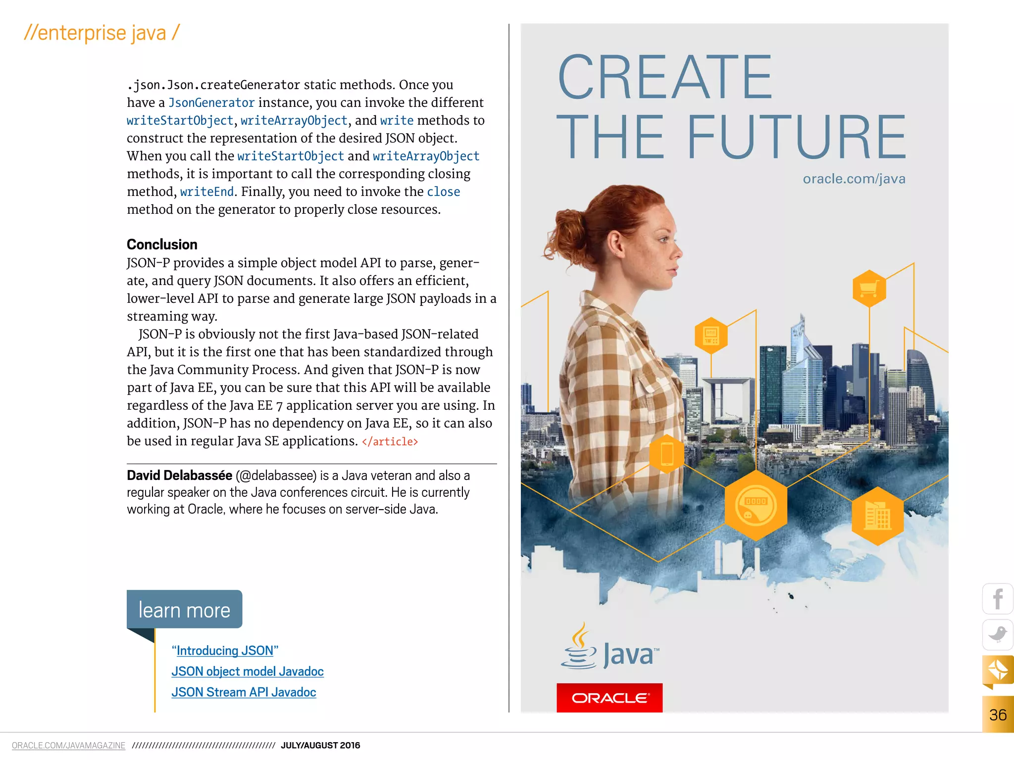 ORACLE.COM/JAVAMAGAZINE /////////////////////////////////////////// JULY/AUGUST 2016
36
//enterprise java /
.json.Json.createGenerator static methods. Once you
have a JsonGenerator instance, you can invoke the diferent
writeStartObject, writeArrayObject, and write methods to
construct the representation of the desired JSON object.
When you call the writeStartObject and writeArrayObject
methods, it is important to call the corresponding closing
method, writeEnd. Finally, you need to invoke the close
method on the generator to properly close resources.
Conclusion
JSON-P provides a simple object model API to parse, gener-
ate, and query JSON documents. It also ofers an eicient,
lower-level API to parse and generate large JSON payloads in a
streaming way.
JSON-P is obviously not the irst Java-based JSON-related
API, but it is the irst one that has been standardized through
the Java Community Process. And given that JSON-P is now
part of Java EE, you can be sure that this API will be available
regardless of the Java EE 7 application server you are using. In
addition, JSON-P has no dependency on Java EE, so it can also
be used in regular Java SE applications. </article>
David Delabassée (@delabassee) is a Java veteran and also a
regular speaker on the Java conferences circuit. He is currently
working at Oracle, where he focuses on server-side Java.
“Introducing JSON”
JSON object model Javadoc
JSON Stream API Javadoc
learn more
 