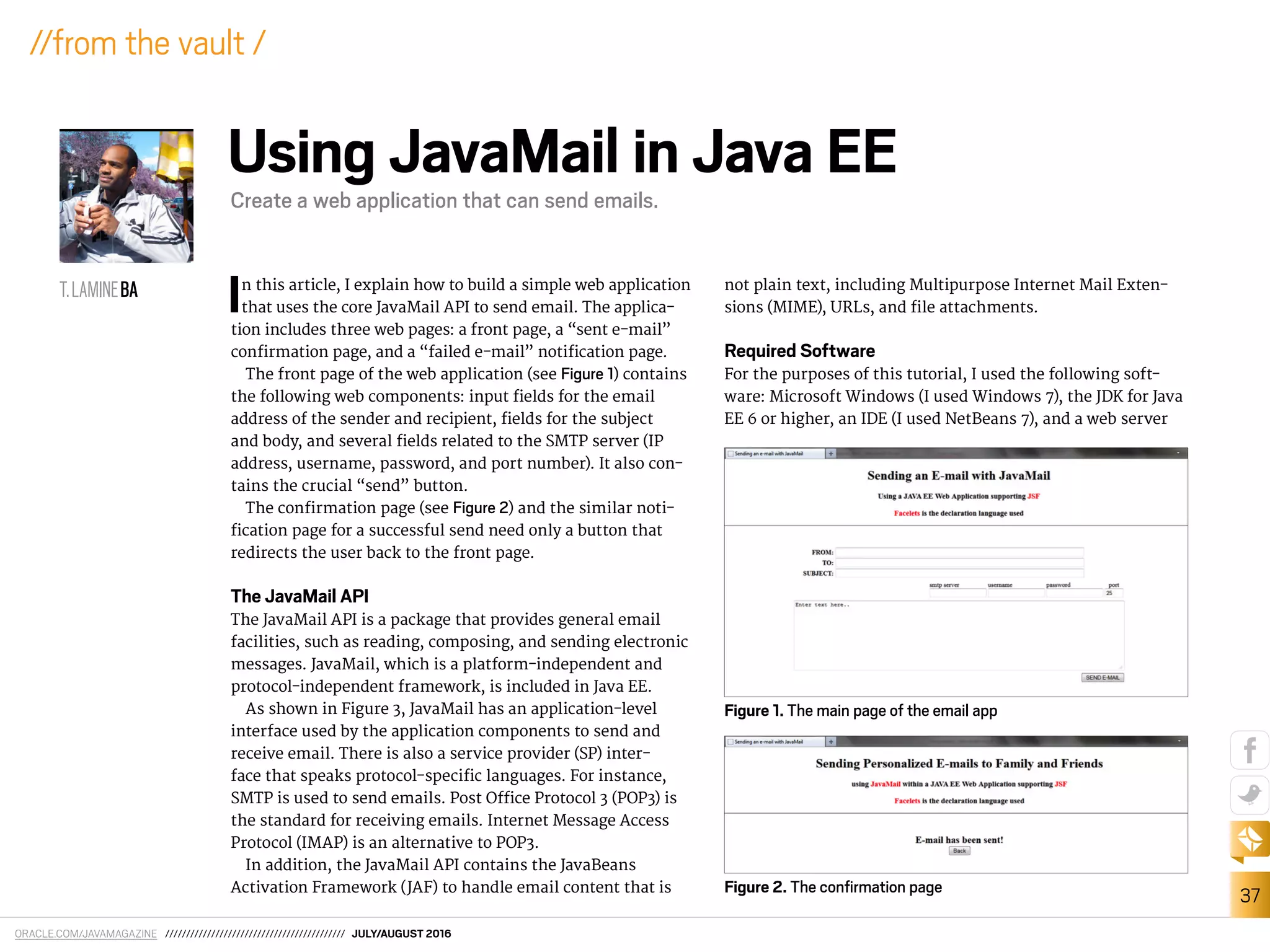 ORACLE.COM/JAVAMAGAZINE /////////////////////////////////////////// JULY/AUGUST 2016
37
//from the vault /
In this article, I explain how to build a simple web application
that uses the core JavaMail API to send email. The applica-
tion includes three web pages: a front page, a “sent e-mail”
conirmation page, and a “failed e-mail” notiication page.
The front page of the web application (see Figure 1) contains
the following web components: input ields for the email
address of the sender and recipient, ields for the subject
and body, and several ields related to the SMTP server (IP
address, username, password, and port number). It also con-
tains the crucial “send” button.
The conirmation page (see Figure 2) and the similar noti-
ication page for a successful send need only a button that
redirects the user back to the front page.
The JavaMail API
The JavaMail API is a package that provides general email
facilities, such as reading, composing, and sending electronic
messages. JavaMail, which is a platform-independent and
protocol-independent framework, is included in Java EE.
As shown in Figure 3, JavaMail has an application-level
interface used by the application components to send and
receive email. There is also a service provider (SP) inter-
face that speaks protocol-speciic languages. For instance,
SMTP is used to send emails. Post Oice Protocol 3 (POP3) is
the standard for receiving emails. Internet Message Access
Protocol (IMAP) is an alternative to POP3.
In addition, the JavaMail API contains the JavaBeans
Activation Framework (JAF) to handle email content that is
not plain text, including Multipurpose Internet Mail Exten-
sions (MIME), URLs, and ile attachments.
Required Software
For the purposes of this tutorial, I used the following soft-
ware: Microsoft Windows (I used Windows 7), the JDK for Java
EE 6 or higher, an IDE (I used NetBeans 7), and a web server
T.LAMINEBA
Using JavaMail in Java EE
Create a web application that can send emails.
Figure 2. The conﬁrmation page
Figure 1. The main page of the email app
 